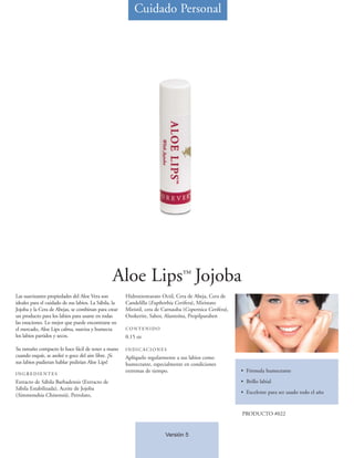 Cuidado Personal




                                                 Aloe Lips™ Jojoba
Las suavizantes propiedades del Aloe Vera son          Hidroxiestearato Octil, Cera de Abeja, Cera de
ideales para el cuidado de sus labios. La Sábila, la   Candelilla (Euphorbia Cerifera), Miristato
Jojoba y la Cera de Abejas, se combinan para crear     Miristil, cera de Carnauba (Copernica Cerifera),
un producto para los labios para usarse en todas       Ozokerite, Sabor, Alantoína, Propilparaben
las estaciones. Lo mejor que puede encontrarse en
el mercado, Aloe Lips calma, suaviza y humecta         CONTENIDO
los labios partidos y secos.                           0.15 oz

Su tamaño compacto lo hace fácil de tener a mano       INDICACIONES
cuando esquíe, se asoleé o goce del aire libre. ¡Si    Aplíquelo regularmente a sus labios como
sus labios pudieran hablar pedirían Aloe Lips!         humectante, especialmente en condiciones
                                                       extremas de tiempo.                                • Fórmula humectante
INGREDIENTES
Extracto de Sábila Barbadensis (Extracto de                                                               • Brillo labial
Sábila Estabilizada), Aceite de Jojoba
                                                                                                          • Excelente para ser usado todo el año
(Simmondsia Chinensis), Petrolato,


                                                                                                          PRODUCTO #022


                                                                         Versión 5
 