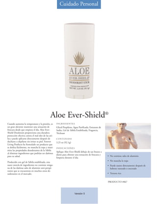 Cuidado Personal




                                              Aloe Ever-Shield®
Cuando aumenta la temperatura y la presión, es       INGREDIENTES
un gran aliciente mantener una sensación de          Glicol Propileno, Agua Purificada, Estearato de
frescura desde que empieza el día. Aloe Ever-        Sodio, Gel de Sábila Estabilizada, Fragancia,
Shield Deodorant proporciona una duradera            Triclosan
protección efectiva contra el mal olor de las axi-
las y puede aplicarse directamente después de        CONTENIDO
ducharse o depilarse sin irritar su piel. Forever    3.25 oz (92.1g)
Living Products ha formulado un producto que
se desliza fácilmente, no mancha la ropa y maxi-     INDICACIONES
miza las propiedades desodorantes de la Sábila
                                                     Aplique Aloe Ever-Shield debajo de sus brazos a
al eliminar ingredientes que podrían ser dañinos
                                                     diario para obtener una sensación de frescura y
para su salud.                                                                                         • No contiene sales de aluminio
                                                     limpieza durante el día.
                                                                                                       • No mancha la ropa
Producido con gel de Sábila estabilizada, esta
suave mezcla de ingredientes no contiene ningu-                                                        • Puede usarse directamente después de
na de las dañinas sales de aluminio anti-perspi-                                                         haberse rasurado o encerado
rantes que se encuentran en muchos otros de-
sodorantes en el mercado.                                                                              • Textura rica


                                                                                                       PRODUCTO #067



                                                                        Versión 5
 