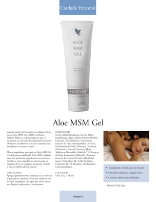 Cuidado Personal




                                                    Aloe MSM Gel
Cuando usted esté buscando un relajante alivio,     INGREDIENTES
escoja Aloe MSM Gel. MSM es Metano                  Gel de Sábila Barbadensis (Gel de Sábila
Sulfonil Metil, un sulfuro orgánico que se          Estabilizada), Agua, Sulfone Dimetil (MSM),
encuentra en casi todos los organismos vivientes.   Glicerina, Trietanolamina, Dimeticona,
De hecho, el sulfuro es la tercera sustancia más    Extracto de Hoja Arctostaphylos Uva Ursi,
abundante en nuestro cuerpo.                        Hialuronato de Sodio, Alantoína, Tocoferol
                                                    (Vitamina E Natural), Aceite de Hoja
El otro ingrediente principal en Aloe MSM Gel       Melaleuca Alternifolia (Árbol de Té), Extracto
es Sábila pura estabilizada. Aloe MSM combina       de Hoja Rosmarinus Officinalis (Romero),
estos dos poderosos ingredientes con extractos      Extracto de Corteza del Salix Alba (Árbol
herbales y otros ingredientes selectos para un      Sauce), Polisorbato 80, Ácido Ascórbico,
relajante alivio en cualquier momento. ¡Pruebe      Carbomer, EDTA Disódico, Metilparaben,
el nuevo MSM Gel hoy mismo!                         Urea Diazolidinil.                               • Transparente, fórmula que no mancha

INDICACIONES                                        CONTENIDO                                        • Para alivio relajante a cualquier hora
Aplique generosamente y masajee en las áreas de     4 Oz. Líq. (118 ml)
la piel que lo requieran. Si ocurre contacto con                                                     • Contiene sábila pura estabilizada
los ojos, enjuáguese con agua por varios minu-
tos. Repita la aplicación si es necesario.
                                                                                                     PRODUCTO #205



                                                                      Versión 5
 