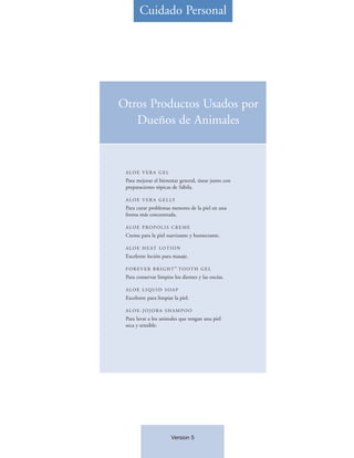 Cuidado Personal




Otros Productos Usados por
   Dueños de Animales


 ALOE VERA GEL
 Para mejorar el bienestar general, úsese junto con
 preparaciones tópicas de Sábila.

 A L O E V E R A G E L LY
 Para curar problemas menores de la piel en una
 forma más concentrada.

 A LO E P RO P O L I S C R E M E
 Crema para la piel suavizante y humectante.

 A L O E H E AT L O T I O N
 Excelente loción para masaje.
                         ®
 FOREVER BRIGHT TOOTH GEL
 Para conservar limpios los dientes y las encías.

 ALOE LIQUID SOAP
 Excelente para limpiar la piel.

 ALOE-JOJOBA SHAMPOO
 Para lavar a los animales que tengan una piel
 seca y sensible.




                       Version 5
 