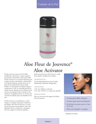 Cuidado de la Piel
                                                                       C u t i s




                                  Aloe Fleur de Jouvence®
                                       Aloe Activator
El Aloe Activator contiene Gel de Sábila           pásela suavemente por todo el rostro y cuello
Estabilizada y Alantoína, un agente orgánico       hasta dejarlos completamente limpios.
que fomenta el desarrollo y renovación celular.
El Aloe Activator es un excelente hidratante que   INGREDIENTES
contiene enzimas, aminoácidos y polisacáridos.     Gel de Sábila Barbadensis (Gel de Sábila
Es el líquido ideal para mezclar junto con el      Estabilizada), Alantoína, Metilparaben
polvo de mascarilla Facial Contour Mask
Powder, con el propósito de hidratar, limpiar y    CONTENIDO
acondicionar el cutis. La mascarilla desecha las   2 Oz. Líq. (60ml) en colección
células muertas, dejando nuevas células para dar   4 Oz. Líq. (120ml) si se compra por separado
al rostro una apariencia fresca, vibrante y más
luminosa. Su equilibrio pH de 4.5, lo hace sufi-   INDICACIONES
cientemente delicado para usar alrededor de los
                                                   Para uso como parte del régimen de belleza
ojos.
                                                   Fleur de Jouvence                               • Contiene gel de Sábila y Alantoína
El Aloe Activator es increíblemente versátil.                                                      • Excelente agente humectante/limpiador
Aunque se considera el principal componente
del régimen Aloe Fleur de Jouvence, es suma-                                                       • Tan delicado como para usarse en el área
mente eficaz para otros propósitos, tales como                                                        de los ojos
limpiador del cutis, refrescante y astringente.
Para esto, aplique una bolita de algodón y                                                         • Eficaz como limpiador o astringente


                                                                                                   PRODUCTO #052




                                                                     Versión 5
 