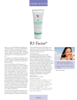 Cuidado de la Piel




                                                        R3 Factor®
Ayude a su cutis a RETENER su humedad natu-             aliviante sábila, R3 Factor Skin Defense Creme
ral, RESTAURAR su elasticidad y RENOVAR su              proporciona una primera línea de defensa para
apariencia con R3 Factor Skin Defense Creme -           combatir los dañinos efectos del tiempo y preservar
una rica combinación de gel de Sábila estabilizada,     la apariencia juvenil de su cutis.
colágeno soluble y ácidos alfa-hidroxi, y fortificada   INGREDIENTES
con vitaminas A y E, vitales para la salud de su        Gel de Sábila Barbadensis (Gel de Sábila
cutis.                                                  Estabilizada), Agua, Glicol Butileno, Squalane,
La vitamina E es un poderoso antioxidante, mien-        Gluceth-20 Metil, Dimeticona Cetil, Aceite de
tras que la vitamina A ayuda al mantenimiento de        Hueso de Chabacano (Prunus Armenicaca),
una piel saludable y es benéfica para muchos pro-       Estearato Gliceril, Poliacrilamida, Isoparafina C13-
blemas de la piel.                                      14, Laureth-7, Linoleato Tocoferil, Hialuronato de             • Ayuda a mantener saludables el
                                                        Sodio, Acetato Tocoferil, Ácido Glicólico, Extracto              tono, textura y apariencia del cutis
Los Ácidos Alfa Hidroxi (AAH) provienen de
                                                        de Caña de Azúcar (Saccharum Officinarum),
fuentes naturales de plantas y se les llama también                                                                    • Retiene, Restaura y Renueva la piel
                                                        Extracto de Limón (Citrus Medica Limonum)
Ácidos Frutales. El Ácido Glicólico es extraído de                                                                       del cutis
                                                        Extracto de Manzana (Pyrus Malus), Extracto de
la caña de azúcar, el Ácido Cítrico se deriva de las
                                                        Té Verde (Camellia Sinensis), Palmitato Retinil,
frutas cítricas, el Ácido Tartárico proviene de las                                                                    PRODUCTO #069
                                                        Colágeno Soluble, Estearato PEG-100, Ácido
uvas y el Ácido Málico se encuentra en las man-
                                                        Ascórbico, Trietanolamina, Urea Diazolidinil,
zanas. Combinados, estos ácidos frutales son exfo-
                                                        Metilparaben, Propilparaben, Fragancia.
liantes que liberan células muertas de la superficie
cutánea al disolver sustancias naturales con consis-    CONTENIDO
tencia de goma que rehúsan liberar las células          PESO NETO 2 Oz. (56.7g)
muertas de la piel. Estas células crean una barrera     INDICACIONES
para la hidratación, lo que significa que al eliminar   D e s p u é s d e l i m p i a r, a p l i q u e a s u r o s -
las células muertas, las células nuevas están expues-   tro, cuello y otras áreas donde sea
tas al proceso renovador de la piel. Debido a que       n e c e s a r i o. Pa r a m e j o re s re s u l t a d o s ,
toma de 21 a 28 días para que este proceso de re-       úsela de día y de noche. Puede seguir
novación complete su ciclo, permita un período          d e s p u é s c o n Fi r m i n g Fo u n d a t i o n
similar de tiempo para poder apreciar los benefi-       Lotion y/o maquillaje, o con
cios completos de R3 Factor.                            Recovering Night Creme por la noche,
                                                        s i s e d e s e a . ( Ve a l a s e c c i ó n d e A l o e
Las cremas de ácidos frutales se consideran como        Fleur de Jouvence).
los agentes para el cuidado de la piel más impor-
tantes de la década. Al combinar los AAHs con la


                                                                        Versión 5
 