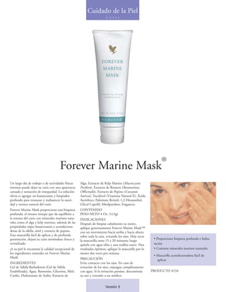 Cuidado de la Piel
                                                                       C U T I S




                                                                                                              ®
                                     Forever Marine Mask
Un largo día de trabajo o de actividades físicas    Alga, Extracto de Kelp Marino (Macrocystis
intensas puede dejar su cutis con una apariencia    Pyrifera), Extracto de Romero (Rosmarinus
cansada y sensación de resequedad. La solución      Officinalis), Extracto de Pepino (Cucumis
obvia es agregar un humectante y limpiador          Sativus), Tocoferol (Vitamina Natural E), Ácido
profundo para restaurar y reabastecer la suavi-     Ascórbico, Palmitato Retinil, 1,2-Hexanediol,
dad y textura natural del cutis.                    Glicol Caprilil, Metilparaben, Fragancia.
Forever Marine Mask proporciona una limpieza        CONTENIDO
profunda, al mismo tiempo que da equilibrio a       PESO NETO 4 Oz. (113g)
la textura del cutis con minerales marinos natu-    INDICACIONES
rales como el alga y kelp marinos, además de las    Después de limpiar cabalmente su rostro,
propiedades súper humectantes y acondiciona-        aplique generosamente Forever Marine Mask™
doras de la sábila, miel y extracto de pepino.      con un movimiento hacia arriba y hacia afuera
Esta mascarilla fácil de aplicar y de profunda      sobre toda la cara, evitando los ojos. Deje secar
penetración, dejará su cutis sintiéndose fresco y                                                        • Proporciona limpieza profunda e hidra-
                                                    la mascarilla unos 15 a 20 minutos; luego
revitalizado.                                       quítela con agua tibia y una toallita suave. Para    tación
¡A su piel le encantará la calidad excepcional de   resultados óptimos, aplique la mascarilla por lo     • Contiene minerales marinos naturales
los ingredientes naturales en Forever Marine        menos dos veces por semana.
                                                                                                         • Mascarilla acondicionadora fácil de
Mask!                                               PRECAUCIÓN                                             aplicar
INGREDIENTES                                        Evite contacto con los ojos. En caso de
Gel de Sábila Barbadensis (Gel de Sábila            irritación de los ojos, enjuague completamente
Estabilizada), Agua, Bentonite, Glicerina, Miel,    con agua. Si la irritación persiste, descontinúe    PRODUCTO #234
Caolín, Hialuronato de Sodio, Extracto de           su uso y consulte a un médico.


                                                                       Versión 5
 