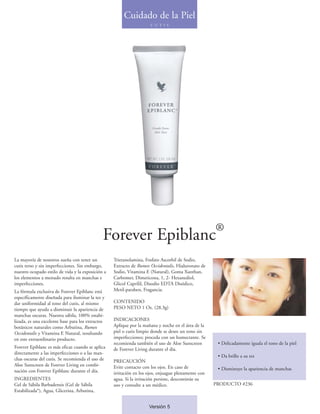 Cuidado de la Piel
                                                                      C U T I S




                                                                                                     ®
                                               Forever Epiblanc
La mayoría de nosotros sueña con tener un          Trietanolamina, Fosfato Ascorbil de Sodio,
cutis terso y sin imperfecciones. Sin embargo,     Extracto de Rumex Occidentalis, Hialuronato de
nuestro ocupado estilo de vida y la exposición a   Sodio, Vitamina E (Natural), Goma Xanthan,
los elementos a menudo resulta en manchas e        Carbomer, Dimeticona, 1, 2- Hexanediol,
imperfecciones.                                    Glicol Caprilil, Disodio EDTA Disódico,
La fórmula exclusiva de Forever Epiblanc está      Metil-paraben, Fragancia.
específicamente diseñada para iluminar la tez y
dar uniformidad al tono del cutis, al mismo        CONTENIDO
tiempo que ayuda a disminuir la apariencia de      PESO NETO 1 Oz. (28.3g)
manchas oscuras. Nuestra sábila, 100% estabi-
lizada, es una excelente base para los extractos   INDICACIONES
botánicos naturales como Arbutina, Rumex           Aplique por la mañana y noche en el área de la
Occidentalis y Vitamina E Natural, resultando      piel o cutis limpio donde se desee un tono sin
en este extraordinario producto.                   imperfecciones; proceda con un humectante. Se
                                                   recomienda también el uso de Aloe Sunscreen        • Delicadamente iguala el tono de la piel
Forever Epiblanc es más eficaz cuando se aplica    de Forever Living durante el día.
directamente a las imperfecciones o a las man-
                                                                                                      • Da brillo a su tez
chas oscuras del cutis. Se recomienda el uso de    PRECAUCIÓN
Aloe Sunscreen de Forever Living en combi-         Evite contacto con los ojos. En caso de
nación con Forever Epiblanc durante el día.                                                           • Disminuye la apariencia de manchas
                                                   irritación en los ojos, enjuague plenamente con
INGREDIENTES                                       agua. Si la irritación persiste, descontinúe su
Gel de Sábila Barbadensis (Gel de Sábila           uso y consulte a un médico.                       PRODUCTO #236
Estabilizada*), Agua, Glicerina, Arbutina,


                                                                     Versión 5
 