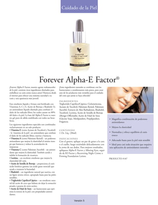 Cuidado de la Piel




                                    Forever Alpha-E Factor®
¡Forever Alpha-E Factor, nuestro agente reabastecedor       ¡Estos ingredientes naturales se combinan con los
de la piel, contiene ricos ingredientes diseñados para      humectantes y emulsionantes más puros, para crear
embellecer su cutis como nunca antes! Humecta desde         uno de los productos más versátiles para el cuidado
el interior para ofrecer una máxima suavidad a su           del cutis que jamás se haya ofrecido!
cutis y una apariencia más juvenil.
                                                            INGREDIENTES
Este emoliente líquido y liviano está fortificado con       Triglicérido Caprilico/Cáprico, Ciclometicona,
Vitaminas A, C y E, Aceite de Borraja y Bisabolol. Es       Acetato de Tocoferil, Palmitato Retinil, Palmitato
un antioxidante líquido diseñado para combatir el           Ascorbil, Extracto de Aloe Barbadensis, Bisabolol,
daño de los radicales libres, los cuales causan un 80%      Tocoferol, Lecitina, Aceite de Semilla de Borraja
del daño a la piel. La base del Alpha-E Factor es nues-     (Borago Officinalis), Aceite de Fríjol de Soya
tro gel puro de sábila estabilizada con todos sus bene-     (Glycine Soja), Metilparaben, Propilparaben,          • Magnífica combinación de poderosos
ficios.                                                     Fragancia.                                              antioxidantes
Los siguientes ingredientes especiales son combinados
exclusivamente en un solo producto:                                                                               • Mejora la elasticidad
• Vitamina E (como Acetato de Tocoferol y Tocoferil)        CONTENIDO
- la 'vitamina de la piel', un antioxidante que combate     1 Oz. Líq. (30ml)                                     • Normaliza y ofrece equilibrio al cutis
el daño de los radicales libres, suaviza y humecta.                                                                 reseco
• Vitamina A (como Palmitato Retinil) - un poderoso         INDICACIONES
antioxidante que mejora la elasticidad al mismo tiem-       Con el gotero, aplique un par de gotas a la cara      • Adecuado hasta para la piel más sensible
po que humecta y reduce la acumulación de                   o el cuello, luego extiéndalo delicadamente con       • Ideal para casi toda situación que requiera
impurezas                                                   la yema de sus dedos. Para mejores resultados,        una aplicación de antioxidantes naturales
• Vitamina C (como Palmitato Ascorbil) - un antioxi-        aplíquese Alpha-E Factor y Alluring Eyes, segui-
dante que mejora la elasticidad. También ayuda a            do de R3 Factor y Recovering Night Creme o
inhibir la formación de cicatrices.                         Firming Foundation Lotion.
• Lecitina – un excelente emoliente que mejora la                                                                 PRODUCTO #187
elasticidad del cutis.
• Aceite de Semilla de Borraja – proporciona al cutis
ácido linoleico gamma (un ácido graso esencial) que
ayuda a restaurar la humedad.
• Bisabolol – un ingrediente natural que suaviza, con
un ligero aroma cítrico, apropiado hasta para las pieles
sensibles.
• Triglicérido Caprilico/Cáprico – un emoliente natu-
ral del aceite de coco que hidrata sin dejar la sensación
pesada y grasosa de otros aceites.
• Aceite de Fríjol de Soya – un humectante que opti-
miza la textura de la piel, con propiedades antioxi-
dantes.

                                                                             Versión 5
 