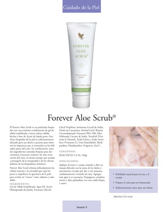Cuidado de la Piel




                                       Forever Aloe Scrub®
El Forever Aloe Scrub es un profundo limpia-      Glicol Propileno, Isetionato Cocoil de Sodio,
dor con una exclusiva combinación de gel de       Óxido de Lauramina, Alcohol Cetil, Betaina
sábila estabilizada y micro-esferas sólidas       Cocamidopropil, Estearato PEG-100, Sílice
hechas a base de Aceite de Jojoba puro. Este      Hidratada, Lactato de Sodio, Tocoferil (Vita-
eficaz limpiador de la piel es suficientemente    mina E Natural), Ácido Cítrico, Ácido Ascór-
delicado para uso diario y potente para elimi-    bico (Vitamina C), Urea Diazolidinil, Metil-
nar las impurezas que se acumulan en los deli-    paraben, Propilparaben, Fragancia, Azul 1.
cados poros del cutis. En combinación, estos
dos ingredientes naturales limpian para dar       CONTENIDO
comienzo al proceso exclusivo de auto reno-       PESO NETO 3.5 Oz. (99g)
vación del cutis, al mismo tiempo que ayudan
a protegerlo de la resequedad y de los efectos    INDICACIONES
dañinos de los limpiadores sintéticos.            Aplique al rostro o cuerpo mojado y dése un
Forever Aloe Scrub elimina delicadamente las      masaje delicado con la yema de los dedos y
células muertas y la suciedad que tapa los        movimiento circular por dos o tres minutos,
poros y empobrece la apariencia de la piel,       cuidadosamente evitando los ojos. Agregue        • Exfoliador natural para la cara y el
para revelar un "nuevo" cutis, radiante y salu-   más agua si es necesario. Enjuáguese completa-     cuerpo
dable.                                            mente y dése palmaditas con una toalla limpia
                                                  y suave.                                         • Prepara el cutis para ser humectado
INGREDIENTES
Gel de Sábila Estabilizada, Agua DI, Aceite                                                        • Suficientemente suave para uso diario
Hidrogenado de Jojoba, Estearato Gliceril,

                                                                                                   PRODUCTO #238



                                                                   Versión 5
 