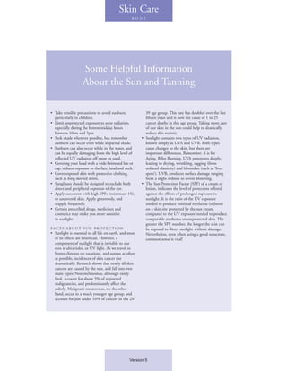 Skin Care
                                                   B O D Y




                    Some Helpful Information
                    About the Sun and Tanning

• Take sensible precautions to avoid sunburn,              39 age group. This rate has doubled over the last
  particularly in children.                                fifteen years and is now the cause of 1 in 25
• Limit unprotected exposure to solar radiation,           cancer deaths in this age group. Taking more care
  especially during the hottest midday hours               of our skin in the sun could help to drastically
  between 10am and 2pm.                                    reduce this statistic.
• Seek shade wherever possible, but remember             • Sunlight contains two types of UV radiation,
  sunburn can occur even while in partial shade.           known simply as UVA and UVB. Both types
• Sunburn can also occur while in the water, and           cause changes to the skin, but there are
  can be equally damaging from the high level of           important differences. Remember: A is for
  reflected UV radiation off snow or sand.                 Aging, B for Burning. UVA penetrates deeply,
• Covering your head with a wide-brimmed hat or            leading to drying, wrinkling, sagging (from
  cap, reduces exposure to the face, head and neck.        reduced elasticity) and blemishes (such as ‘liver
• Cover exposed skin with protective clothing,             spots’). UVB, produces surface damage ranging
  such as long-sleeved shirts.                             from a slight redness to severe blistering.
• Sunglasses should be designed to exclude both          • The Sun Protection Factor (SPF) of a cream or
  direct and peripheral exposure of the eye.               lotion, indicates the level of protection offered
• Apply sunscreen with high SPFs (minimum 15),             against the effects of prolonged exposure to
  to uncovered skin. Apply generously, and                 sunlight. It is the ratio of the UV exposure
  reapply frequently.                                      needed to produce minimal erythema (redness)
• Certain prescribed drugs, medicines and                  on a skin site protected by the sun cream,
  cosmetics may make you more sensitive                    compared to the UV exposure needed to produce
  to sunlight.                                             comparable erythema on unprotected skin. The
                                                           greater the SPF number, the longer the skin can
FAC TS A B O U T S U N P ROT E C T I O N                   be exposed to direct sunlight without damage.
• Sunlight is essential to all life on earth, and most     Nevertheless, even when using a good sunscreen,
  of its effects are beneficial. However, a                common sense is vital!
  component of sunlight that is invisible to our
  eyes is ultraviolet, or UV light. As we travel to
  hotter climates on vacations, and suntan as often
  as possible, incidences of skin cancer rise
  dramatically. Research shows that nearly all skin
  cancers are caused by the sun, and fall into two
  main types: Non-melanomas, although rarely
  fatal, account for about 5% of registered
  malignancies, and predominantly affect the
  elderly. Malignant melanomas, on the other
  hand, occur in a much younger age group, and
  account for just under 10% of cancers in the 20-




                                                  Version 5
 