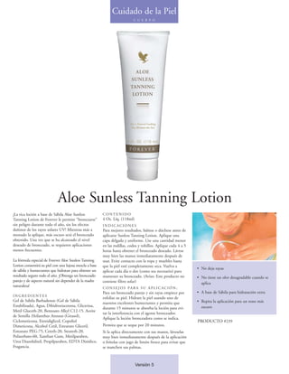 Cuidado de la Piel
                                                                            C U E R P O




                            Aloe Sunless Tanning Lotion
¡La rica loción a base de Sábila Aloe Sunless            CONTENIDO
Tanning Lotion de Forever le permite "broncearse"        4 Oz. Líq. (118ml)
sin peligro durante todo el año, sin los efectos         INDICACIONES
dañinos de los rayos solares UV! Mientras más a          Para mejores resultados, báñese o dúchese antes de
menudo la aplique, más oscuro será el bronceado          aplicarse Sunless Tanning Lotion. Aplique una
obtenido. Una vez que se ha alcanzado el nivel           capa delgada y uniforme. Use una cantidad menor
deseado de bronceado, se requieren aplicaciones          en las rodillas, codos y tobillos. Aplique cada 4 a 5
menos frecuentes.                                        horas hasta obtener el bronceado deseado. Lávese
                                                         muy bien las manos inmediatamente después de
La fórmula especial de Forever Aloe Sunless Tanning      usar. Evite contacto con la ropa y muebles hasta
Lotion consentirá su piel con una lujosa mezcla a base   que la piel esté completamente seca. Vuelva a
de sábila y humectantes que hidratan para obtener un                                                             • No deja rayas
                                                         aplicar cada día o dos (como sea necesario) para
resultado seguro todo el año. ¡Obtenga un bronceado      mantener su bronceado. (Aviso: Este producto no         • No tiene un olor desagradable cuando se
parejo y de aspecto natural sin depender de la madre     contiene filtro solar)                                    aplica
naturaleza!                                              C O N S E J O S PA R A S U A P L I C AC I Ó N :
                                                         Para un bronceado parejo y sin rayas empiece por        • A base de Sábila para hidratación extra
INGREDIENTES
                                                         exfoliar su piel. Hidrate la piel usando uno de
Gel de Sábila Barbadensis (Gel de Sábila                                                                         • Repita la aplicación para un tono más
                                                         nuestros excelentes humectantes y permita que
Estabilizada), Agua, Dihidroxiacetona, Glicerina,                                                                  oscuro
                                                         durante 15 minutos se absorba la loción para evi-
Metil Gluceth-20, Benzoato Alkyl C12-15, Aceite
                                                         tar la interferencia con el agente bronceador.
de Semilla Helianthus Annuus (Girasol),
                                                         Aplique la loción bronceadora como se indica.
Ciclometicona, Etoxidiglicol, Copoliol                                                                           PRODUCTO #239
Dimeticona, Alcohol Cetil, Estearato Gliceril,           Permita que se seque por 20 minutos.
Estearato PEG-75, Ceteth-20, Steareth-20,                Si la aplica directamente con sus manos, láveselas
Polisorbato-60, Xanthan Gum, Metilparaben,               muy bien inmediatamente después de la aplicación
Urea Diazolidinil, Propilparaben, EDTA Disódico,         o frótelas con jugo de limón fresco para evitar que
Fragancia.                                               se manchen sus palmas.



                                                                              Versión 5
 