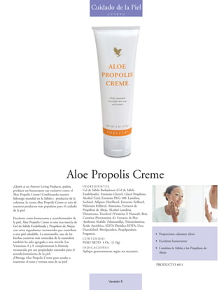 Cuidado de la Piel
                                                                         C U E R P O




                                         Aloe Propolis Creme
¿Quién si no Forever Living Products, podría         INGREDIENTES
producir un humectante tan exclusivo como el         Gel de Sábila Barbadensis (Gel de Sábila
Aloe Propolis Creme? Combinando nuestro              Estabilizada), Estearato Gliceril, Glicol Propileno,
liderazgo mundial en la Sábila y productos de la     Alcohol Cetil, Estearato PEG-100, Lanolina,
colmena, la crema Aloe Propolis Creme es uno de      Sorbitol, Adipato Dietilhexil, Estearato Etilhexil,
nuestros productos más populares para el cuidado     Palmitato Etilhexil, Alantoína, Extracto de
de la piel.                                          Propóleos de Abeja, Alcohol Lanolina,
                                                     Dimeticona, Tocoferol (Vitamina E Natural), Beta
Excelente como humectante y acondicionador de        Carotina (Provitamina A), Extracto de Flor
la piel, Aloe Propolis Creme es una rica mezcla de   Anthemis Nobilis (Manzanilla), Trietanolamina,
Gel de Sábila Estabilizada y Propóleos de Abejas     Ácido Ascórbico, EDTA Disódico EDTA, Urea
con otros ingredientes reconocidos por contribuir    Diazolidinil, Metilparaben, Propilparaben,
a una piel saludable. La manzanilla, una de las      Fragancia.                                             • Proporciona calmante alivio
hierbas curativas más conocidas de la naturaleza     CONTENIDO
también ha sido agregada e esta mezcla. Las          PESO NETO 4 Oz. (113g)                                 • Excelente humectante
Vitaminas A y E complementan la fórmula              INDICACIONES                                           • Combina la Sábila y los Propóleos de
reconocida por sus propiedades naturales para el     Aplique generosamente según sea necesario.
acondicionamiento de la piel.                                                                                 Abeja
¡Obtenga Aloe Propolis Creme para ayudar a
mantener el tono y textura sana de su piel!
                                                                                                            PRODUCTO #051



                                                                         Versión 5
 