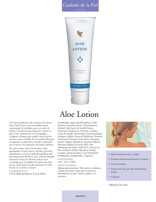 Cuidado de la Piel
                                                                          C U E R P O




                                                         Aloe Lotion
Uno de los productos más exclusivos de nuestra         Estabilizada), Agua, Glicol Propileno, Ácido
línea, Aloe Lotion es una maravillosa crema            Esteárico, Estearato Gliceril, Trietanolamina,
concentrada, de múltiples usos, con aceite de          Alcohol Cetil, Aceite de Semilla Prunus
Jojoba y Vitamina E para humectar y aliviar la         Armeniaca (Chabacano), Petrolato, Lanolina,
piel. A esta combinación se le ha agregado             Aceite de Semilla Simmondsia Chinensis (Jojoba),
Colágeno y Elastina para ayudar a que la piel se       Colágeno Soluble, Elastina Hidrolizada, Tocoferol
conserve suave y flexible. Es una opción ideal para    (Vitamina E Natural), Ácido Oleico, Estearato
ser aplicada a la piel reseca, irritada o maltratada   Estearil, Adipato Dietilhexil, Estearato Etilhexil,
por el viento o los elementos del medio ambiente.      Palmitato Etilhexil, Estearato PEG-100,
De suave aroma, Aloe Lotion ofrece alivio              Hialuronato de Sodio, Sodio PCA, Extracto de
prolongado a la piel reseca e irritada y devuelve      Flor Anthemis Nobilis, Alantoína, Alcohol
rápidamente a su piel el delicado equilibrio pH        Lanolina, Ácido Ascórbico, Urea Diazolidinil,
                                                                                                             • Humectante para cara y cuerpo
para mantenerla flexible y tersa. ¡Nuestra fórmula     Metilparaben, Propilparaben, Fragancia.
mejorada incluye los últimos avances de la             CONTENIDO                                             • Excelente humectante después de asolearse
tecnología para el cuidado de la piel, con el fin      4 Oz. Líq. (118ml)
de que usted sienta el poder fascinante de Aloe                                                              • Crema de manos
                                                       INDICACIONES
Lotion en su rostro y cuerpo!                          Aplique generosamente. Para mejores resultados,       • Textura más fina que Aloe Moisturizing
INGREDIENTES                                           masajee suavemente hasta que la crema sea
                                                                                                               Lotion
Gel de Sábila Barbadensis (Gel de Sábila               absorbida por su piel. Vuelva a aplicar si es
                                                       necesario.                                            • Calmante


                                                                                                             PRODUCTO #062



                                                                           Versión 5
 