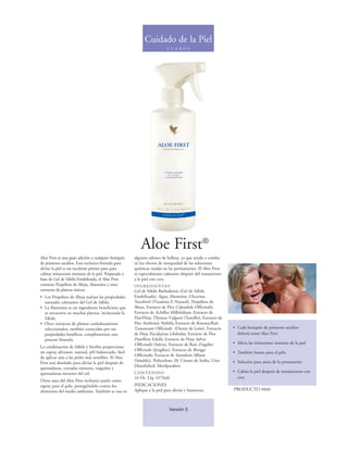 Cuidado de la Piel
                                                                         C U E R P O




                                                          Aloe First®
Aloe First es una gran adición a cualquier botiquín   algunos salones de belleza, ya que ayuda a comba-
de primeros auxilios. Esta exclusiva fórmula para     tir los efectos de resequedad de las soluciones
aliviar la piel es un excelente primer paso para      químicas usadas en las permanentes. El Aloe First
calmar irritaciones menores de la piel. Preparado a   es especialmente calmante después del tratamiento
base de Gel de Sábila Estabilizada, el Aloe First     a la piel con cera.
contiene Propóleos de Abeja, Alantoína y once         INGREDIENTES
extractos de plantas únicos.                          Gel de Sábila Barbadensis (Gel de Sábila
• Los Propóleos de Abeja realzan las propiedades      Estabilizada), Agua, Alantoína, Glicerina,
  naturales calmantes del Gel de Sábila.              Tocoferol (Vitamina E Natural), Propóleos de
• La Alantoína es un ingrediente beneficioso que      Abeja, Extracto de Flor Calendula Officinalis,
  se encuentra en muchas plantas, incluyendo la       Extracto de Achillea Millefolium, Extracto de
  Sábila.                                             Flor/Hoja Thymus Vulgaris (Tomillo), Extracto de
• Once extractos de plantas cuidadosamente            Flor Anthemis Nobilis, Extracto de Rizoma/Raíz
  seleccionados, también conocidos por sus            Taraxacum Officinale (Diente de León), Extracto     • Cada botiquín de primeros auxilios
  propiedades benéficas, complementan esta            de Hoja Eucalyptus Globulus, Extracto de Flor         debería tener Aloe First
  potente fórmula.                                    Passiflora Edulis, Extracto de Hoja Salvia
                                                      Officinalis (Salvia), Extracto de Raíz Zingiber     • Alivia las irritaciones menores de la piel
La combinación de Sábila y hierbas proporciona
                                                      Officinale (Jengibre), Extracto de Borago
un espray aliviante, natural, pH balanceado, fácil                                                        • También bueno para el pelo
                                                      Officinalis, Extracto de Santalum Album
de aplicar aún a las pieles más sensibles. El Aloe
                                                      (Sándalo), Polisorbato 20, Citrato de Sodio, Urea   • Solución para antes de la permanente
First está diseñado para aliviar la piel después de
                                                      Diazolidinil, Metilparaben.
quemaduras, cortadas menores, rasguños y
quemaduras menores del sol.                           CONTENIDO                                           • Calma la piel después de tratamientos con
                                                      16 Oz. Líq. (473ml)                                   cera
Otros usos del Aloe First incluyen usarlo como
espray para el pelo, protegiéndolo contra los         INDICACIONES
elementos del medio ambiente. También se usa en       Aplique a la piel para aliviar y humectar.          PRODUCTO #040



                                                                          Versión 5
 