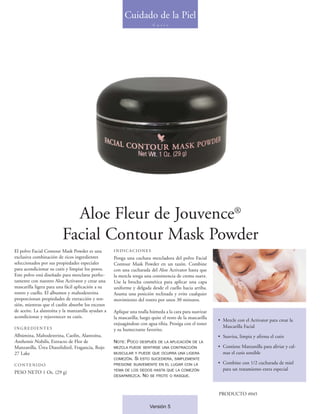 Cuidado de la Piel
                                                                          C u t i s




                           Aloe Fleur de Jouvence®
                         Facial Contour Mask Powder
El polvo Facial Contour Mask Powder es una         INDICACIONES
exclusiva combinación de ricos ingredientes        Ponga una cuchara mezcladora del polvo Facial
seleccionados por sus propiedades especiales       Contour Mask Powder en un tazón. Combine
para acondicionar su cutis y limpiar los poros.    con una cucharada del Aloe Activator hasta que
Este polvo está diseñado para mezclarse perfec-    la mezcla tenga una consistencia de crema suave.
tamente con nuestro Aloe Activator y crear una     Use la brocha cosmética para aplicar una capa
mascarilla ligera para una fácil aplicación a su   uniforme y delgada desde el cuello hacia arriba.
rostro y cuello. El albumen y maltodextrina        Asuma una posición reclinada y evite cualquier
proporcionan propiedades de extracción y ten-      movimiento del rostro por unos 30 minutos.
sión, mientras que el caolín absorbe los excesos
de aceite. La alantoína y la manzanilla ayudan a   Aplique una toalla húmeda a la cara para suavizar
acondicionar y rejuvenecer su cutis.               la mascarilla; luego quite el resto de la mascarilla
                                                                                                          • Mezcle con el Activator para crear la
                                                   enjuagándose con agua tibia. Prosiga con el toner
INGREDIENTES                                                                                                Mascarilla Facial
                                                   y su humectante favorito.
Albúmina, Maltodextrina, Caolín, Alantoína,                                                               • Suaviza, limpia y afirma el cutis
Anthemis Nobilis, Extracto de Flor de              NOTE: POCO      DESPUÉS DE LA APLICACIÓN DE LA
Manzanilla, Úrea Diazolidinil, Fragancia, Rojo     MEZCLA PUEDE SENTIRSE UNA CONTRACCIÓN                  • Contiene Manzanilla para aliviar y cal-
27 Lake                                            MUSCULAR Y PUEDE QUE OCURRA UNA LIGERA                   mar el cutis sensible
                                                   COMEZÓN.   SI   ESTO SUCEDIERA, SIMPLEMENTE
CONTENIDO                                          PRESIONE SUAVEMENTE EN EL LUGAR CON LA                 • Combine con 1/2 cucharada de miel
                                                   YEMA DE LOS DEDOS HASTA QUE LA COMEZÓN                   para un tratamiento extra especial
PESO NETO 1 Oz. (29 g)
                                                   DESAPAREZCA.     NO   SE FROTE O RASQUE.




                                                                                                          PRODUCTO #045

                                                                         Versión 5
 