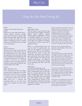Skin Care
                                                              B O D Y




                                   Using the Aloe Body Toning Kit


STEP 1                                       STEP 4                                       Apply Creme directly to the skin on areas not
Cleanse with Aloe Bath Gelée and             Apply Plastic Wrap                           wrapped during the toning process, or use on
loofah                                       Wrap the plastic wrap around the areas       all areas as a maintenance cream when no
                                                                                          wrapping is involved. The Aloe Body
Experience an Aloe Bath Gelée luxury -       where Toner has been applied. DO NOT
                                                                                          Conditioning Creme helps to stimulate
cleanse, exfoliate, revitalize, massage,     WRAP FACE, NECK, CHEST,                      circulation, breaking up trapped fluids and
enrich, and relax with our exclusive Aloe    SHOULDERS, FOREARMS, CALVES                  fatty tissues. Do not apply Creme to irritated
                                                                                                       .
Bath Gelée and loofah. Apply Aloe Bath       or GENITAL AREAS. For your safety,           or newly shaved skin or immediately after
Gelée to loofah and work into a rich         the Aloe Body Toning Kit is only for use     bathing. Do not apply to the breasts, face,
lather by massaging the skin in a gentle     on the upper arms, abdomen and thighs.       genital areas or mucous membranes. Avoid
motion; rinse. Use daily to give your skin   A second layer of plastic wrap may be        contact with the eyes. In case of skin irritation
a soft, smooth glow.                         applied if desired.                          or reaction, rinse liberally with warm water.

STEP 2                                       While in a relaxed position, leave the       Wash your hands immediately following
Mark and Measure                             wrap in place for approximately one          application, close lid tightly and keep out of
                                             hour. Do not engage in any strenuous         the reach of children.
You may want to keep a record of your
measurements to track inch loss. Prior to    physical activity and do not fall asleep.
                                                                                          General Notes:
the toning process, lay a tape measure       Using blunt-tip scissors, remove and         The wrapping procedure should be followed
flat against your skin and mark your skin    discard the used plastic wrap. Measure       according to your desire to tighten up or slim
above and below the measuring tape with      again, placing the tape measure between      down. There will be a less visible effect on
a permanent felt-tip pen. The marks are      the marks. Subtract the total from the       those with long-term fatness, as fatty deposits
a guide to assist you in measuring           original measurements - the difference       turn hard once stored under the skin for a
accurately. Once the toning process is       represents your overall inch loss. Massage   while. Regular exercise and proper diet will be
                                             in any remaining Aloe Body Toner left        needed for a long-term benefit to be gained.
complete, measure again placing the tape                                                  Those with firm muscle tone will also see less
measure between the marks.                   on the skin.
                                                                                          benefit from body wrapping.
                                             Maintenance
STEP 3                                                                                    Those who have gained weight over a short
                                             Aloe Body Conditioning Creme
Apply Aloe Body Toner                                                                     period of time or who have loose muscle tone,
                                             Between body wraps, liberally apply Aloe
Test a small patch of skin for allergic      Body Conditioning Creme to the entire        are most likely to benefit from this process.
reactions prior to application of the Aloe                                                The wrapping procedure can safely be applied
                                             body for smooth, glowing skin. Aloe
Body Toner. If after 24 hours no redness                                                  two or three times in the first week, with
                                             Body Conditioning Creme is the ideal         decreasing frequency in subsequent weeks
or itching occurs, then smooth liberally     partner to Aloe Body Toner for keeping       according to desire.
over the areas you wish to tone. The Aloe    your body feeling smooth and supple.
Body Toner has a warming and                 These complementary elements of the          Feeling thirsty after applying the toner process
stimulating effect on the skin; more         Body Toning Kit, combined with dieting       is normal as water has been lost within the
toner may be applied to increase these       and regular exercise, can help reduce the    body. It is recommended that you drink more
                                             appearance of cellulite.                     water to enhance metabolism and accelerate
effects.                                                                                  the elimination of water and fat.




                                                             Version 5
 