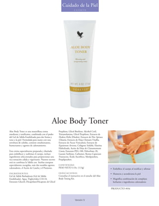 Cuidado de la Piel
                                                                        C U E R P O




                                                Aloe Body Toner
Aloe Body Toner es una maravillosa crema               Propileno, Glicol Butileno, Alcohol Cetil,
emoliente y tonificante, combinada con el poder        Trietanolamina, Glicol Propileno, Extracto de
del Gel de Sábila Estabilizada para dar forma y        Hedera Helix (Hiedra), Extracto de Flor Spiraea
tono a la piel. Formulada para usarse con una          Ulmaria, Extracto de Hoja Clematis Vitalba,
envoltura de celofán, contiene emulsionantes,          Extracto de Fucus Vesiculosis, Extracto de
humectantes y agentes de calentamiento.                Equisetum Arvense, Colágeno Soluble, Elastina
                                                       Hidrolizada, Aceite de Hoja de Cinnamomum
Esta crema especialmente preparada y diseñada          Cassia, Estearato PEG-100, Polisorbato 20,
para embellecer y reafirmar el cuerpo, incluye         Laurate Sorbitan, Carbomer, Resina Capsicum
ingredientes seleccionados para proporcionar una       Frutescens, Ácido Ascórbico, Metilparaben,
rica sensación cálida y vigorizante. Nuestro secreto   Propilparaben.
está en combinar la Sábila con hierbas europeas
especialmente escogidas, más dos notables agentes      CONTENIDO
calentadores, el Aceite de Canela y el Pimiento.       PESO NETO 4 Oz. (113g)                            • Embellece el cuerpo al tonificar y afirmar
INGREDIENTES                                           INDICACIONES                                      • Humecta y acondiciona la piel
Gel de Sábila Barbadensis (Gel de Sábila               Consultar el instructivo en el estuche del Aloe
Estabilizada), Agua, Triglicéridos C10-18,             Body Toning Kit.                                  • Magnífica combinación de complejos
Estearato Gliceril, Dicaprilato/Dicaprato de Glicol                                                        herbarios e ingredientes calentadores

                                                                                                         PRODUCTO #056



                                                                         Versión 5
 