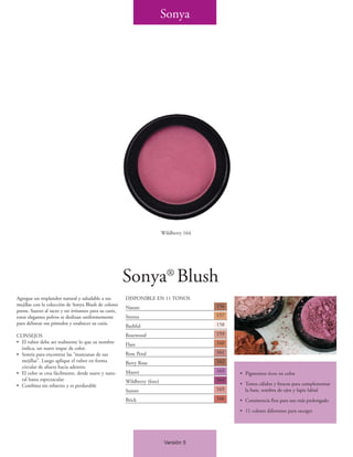 Sonya




                                                                           Wildberry 164




                                                        Sonya® Blush
Agregue un resplandor natural y saludable a sus         DISPONIBLE EN 11 TONOS
mejillas con la colección de Sonya Blush de colores                                        156
                                                        Nature
puros. Suaves al tacto y no irritantes para su cutis,
estos elegantes polvos se deslizan uniformemente        Sienna                             157
para delinear sus pómulos y enaltecer su cutis.                                            158
                                                        Bashful
CONSEJOS                                                Rosewood                           159
• El rubor debe ser realmente lo que su nombre          Flare                              160
  indica, un suave toque de color.
• Sonría para encontrar las “manzanas de sus            Rose Petal                         161
  mejillas”. Luego aplique el rubor en forma            Berry Rose                         162
  circular de afuera hacia adentro.
• El color se crea fácilmente, desde suave y natu-      Mauve                              163
                                                                                                 • Pigmentos ricos en color
  ral hasta espectacular                                Wildberry (foto)                   164
• Combina sin esfuerzo y es perdurable                                                           • Tonos cálidos y frescos para complementar
                                                        Sunset                             165     la base, sombra de ojos y lapiz labial
                                                        Brick                              166   • Consistencia fina para uso más prolongado

                                                                                                 • 11 colores diferentes para escoger




                                                                            Versión 5
 