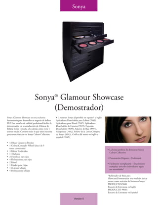 Sonya




                               Sonya® Glamour Showcase
                                    (Demostrador)
Sonya Glamour Showcase es una exclusiva                • Literatura Sonya disponible en español* e inglés
herramienta para desarrollar su negocio de belleza     Aplicadores Desechables para Labios (7045),
FLP. Este estuche de calidad profesional facilita la   Aplicadores para Rímel (7047), Aplicadores
demostración en su conducción de Clínicas de           Desechables de Espuma (7049), Esponjas
Belleza Sonya y enseña a los demás cómo verse y        Desechables (9699), Selector de Base (9904),
sentirse mejor. Contiene todo lo que usted necesita    Sacapuntas (7052), Folleto de la Línea Completa
para tener éxito con su Sonya Colour Collection.       de Sonya (9693), Gráfica del rostro en inglés o
                                                       español (9942)

• 12 Bases Cream-to-Powder
• 1 Colour Concealer Wheel (disco de 5
  tonos correctores)
                                                                                                            • La forma perfecta de demostrar Sonya
• 3 Polvos Traslúcidos
                                                                                                              Colour Collection
• 11 Rubores
• 24 Sombras para ojos
                                                                                                            • Presentación Elegante y Profesional
• 4 Delineadores para ojos
• 2 Rímel
                                                                                                            • Fácilmente reemplazable - simplemente
• 1 Fijador para Cejas
                                                                                                              reemplace artículos individuales según
• 14 Lápices labiales
                                                                                                              sus necesidades*
• 5 Delineadores labiales

                                                                                                            *Rellenador de Base para
                                                                                                            Showcase/Demostrador son vendidos única-
                                                                                                            mente como artículos de literatura Sonya
                                                                                                            PRODUCTO#9600
                                                                                                            Encarte de Literatura en Inglés
                                                                                                            PRODUCTO #9601
                                                                                                            Encarte de Literatura en Español

                                                                          Versión 5
 