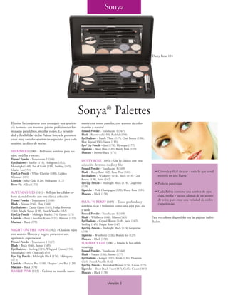 Sonya




                                                                                                                  Dusty Rose 104




                                                         Sonya® Palettes
Elimine las conjeturas para conseguir una aparien-       mente con tonos pasteles, con acentos de color
cia hermosa con nuestras paletas profesionales for-      marrón y natural
muladas para labios, mejillas y ojos. La versatili-      Pressed Powder - Translucent 1 (167)
dad y flexibilidad de las Paletas Sonya le permiten      Blush - Rosewood (159), Bashful (158)
crear muy variadas apariencias especiales para cada      EyeShadows – Barely There (137), Cool Breeze (138),
                                                         Blue Bayou (136), Linen (135)
ocasión, de día o de noche.
                                                         Eye/ Lip Pencils – Jazz (178), Mystique (177)
                                                         Lipsticks – Sheer Bliss (120), Barely Pink (119)
SHIMMERS (100) - Brillantes sombras para sus             Mascara – Brown/Black (171)
ojos, mejillas y escote.
Pressed Powder - Translucent 2 (168)
                                                         DUSTY ROSE (104) – Use lo clásico con esta
EyeShadows – Sunfire (153), Hologram (152),
Moonlight (149), Pot of Gold (150), Sterling (145),
                                                         colección de tonos medio y frío
Glacier Ice (151)                                        Pressed Powder - Translucent 3 (169)
                                                         Blush – Berry Rose 162), Rose Petal (161)                  • Cómoda y fácil de usar - todo lo que usted
Eye/Lip Pencils - White Clarifier (180), Golden
Shimmer (181)                                            EyeShadows – Wildberry (144), Birch (143), Cool              necesita en una Paleta
Lipsticks –Solid Gold (128), Hologram (127)              Breeze (138), Satin (142)
                                                         Eye/Lip Pencils – Midnight Black (174), Grapevine          • Perfecta para viajar
Brow Fix - Clear (172)
                                                         (179)
                                                         Lipsticks – Pink Champagne (123), Dusty Rose (124)
AUTUMN HUES (101) - Reflejan los cálidos co-                                                                        • Cada Paleta contiene una sombra de ojos
                                                         Mascara – Black (170)
lores ricos del otoño con esta clásica colección                                                                      clara, media y oscura además de un acento
Pressed Powder - Translucent 2 (168)                                                                                  de color, para crear una variedad de estilos
                                                         PLUM ‘N BERRY (105) – Tonos profundos y
Blush – Nature (156), Flare (160)                                                                                     y apariencias
EyeShadows – Cactus Green (141), Fudge Brownie           sombras ricas y brillantes como una joya para día
(140), Maple Syrup (139), French Vanilla (132)           y tarde
Eye/Lip Pencils – Midnight Black (174), Cocoa (175)      Pressed Powder - Translucent 3 (169)
Lipsticks –Sheer Chocolate Kisses (121), Almond (122);   Blush – Wildberry (164), Mauve (163)                     Para ver colores disponibles vea las páginas indivi-
Mascara – Black (170)                                    EyeShadows – Crystal Waters (148), Satin (142),          duales.
                                                         Sterling (145), Purple Rain (147)
                                                         Eye/Lip Pencils – Midnight Black (174) Grapevine
NIGHT ON THE TOWN (102) - Clásicos rojos                 (179)
con acentos blancos y negros para crear una              Lipsticks – Wineberry (126), Brandy Ice (125)
apariencia espectacular                                  Mascara – Black (170)
Pressed Powder - Translucent 1 (167)                     SUMMER’S KISS (106) – Irradie la luz cálida
Blush – Brick (166), Sunset (165)
                                                         veraniega
EyeShadows – Sterling (145), Whipped Cream (154),
                                                         Pressed Powder - Translucent 2 (168)
Moonlight (149), Charcoal (155)
                                                         Blush – Nature (156), Sienna (157)
Eye/ Lip Pencils – Midnight Black (174), Mahogany
                                                         EyeShadows – Ginger (133), Mink (134), Phantom
(173)
                                                         (131), French Vanilla (132)
Lipsticks – Porsche Red (130), Deepest Love Red (129)
                                                         Eye/Lip Pencils – Burnished Brown (176), Cocoa (175)
Mascara – Black (170)
                                                         Lipsticks – Sheer Peach Fuzz (117), Coffee Cream (118)
BARELY PINK (103) - Coloree su mundo suave-              Mascara – Black (170)


                                                                              Versión 5
 