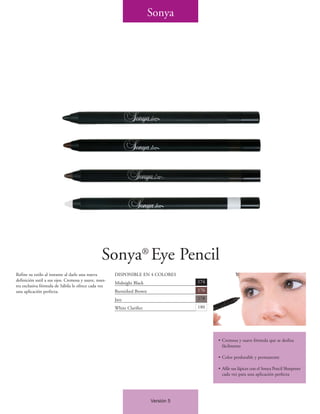 Sonya




                                                Sonya® Eye Pencil
Refine su estilo al instante al darle una nueva       DISPONIBLE EN 4 COLORES
definición sutil a sus ojos. Cremosa y suave, nues-                                 174
                                                      Midnight Black
tra exclusiva fórmula de Sábila le ofrece cada vez
una aplicación perfecta.                              Burnished Brown               176

                                                      Jazz                          178

                                                      White Clarifier               180




                                                                                          • Cremosa y suave fórmula que se desliza
                                                                                            fácilmente

                                                                                          • Color perdurable y permanente

                                                                                          • Afile sus lápices con el Sonya Pencil Sharpener
                                                                                            cada vez para una aplicación perfecta




                                                                        Versión 5
 