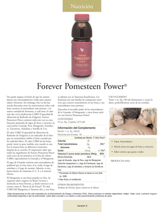 Nutrición




                                  Forever Pomesteen Power®
No puede negarse el hecho de que los antioxi-              es además rica en Xantonas beneficiosas. Las                 USO SUGERIDO
dantes son extremadamente vitales para nuestra             Xantonas son una familia de compuestos nutri-                Tome 1 oz. líq. (30 ml) diariamente o como lo
salud y bienestar. Sin embargo, hoy en día hay             tivos que ocurren naturalmente en las frutas y son           desee, preferiblemente antes de las comidas.
mucha discusión entre los nutricionistas sobre cuál        antioxidantes muy potentes.
fruta contiene el antioxidante más potente, o la           ¡Descubra el increíble poder de los antioxidantes
mayor cantidad de Xantonas, o cuál tiene el valor          de la Granada, el Mangostán, y otras frutas exóti-
más alto en la clasificación CARO (Capacidad de            cas con Forever Pomesteen Power!
Absorción de Radicales de Oxígeno). Forever
Pomesteen Power contiene todo esto con su com-             CONTENIDO
binación patentada de jugos de fruta y extractos, la       16 oz. líq. (1 pinta) (473 ml)
cual incluye Granada, Pera, Mangostán, Frambue-
sa, Zarzamora, Arándano y Semilla de Uva.                  Información del Complemento
                                                           Ración 1 oz. líq. (30ml)
El valor CARO (Capacidad de Absorción de
Radicales de Oxígeno) es un indicador de lo bien           Raciones por Envase 16
que un antioxidante inhibe el daño causado por                                 Cantidad por Ración % Valor Diario*
los radicales libres. El valor CARO de las frutas          Calorías                          35                            • Súper Antioxidante
puede variar en gran medida, aun cuando se ana-            Total Carbohidratos               8g               3%*
lice la misma fruta en diferentes momentos                   Azúcares                         7g                           • Mezcla única de jugos de fruta y extractos
después de su cosecha. Es importante saber que             Sodio                           10mg            < 1%*
todos los ingredientes de Forever Pomesteen Power                                                                          • Sabor exótico que gusta a todos
                                                           Vitamina C (como ácido ascórbico) 24mg           40%
están cerca de los primeros en la lista de valores
                                                           Mezcla Patentada                    30ml               †
CARO, especialmente la Granada y el Mangostán.
                                                           Jugo de Granada, Jugo de Pera, Jugo de Mangostán               PRODUCTO #262
El jugo de Granada contiene más antioxidantes de           (Garcinia mangostana L.), Jugo de Frambuesa, Jugo de
polifenol que el vino tinto, el te verde, el jugo de
                                                           Zarzamora, Jugo de Arándano, y Extracto de Semilla de
arándano y el jugo de naranja. Además, es una
                                                           Uva.
buena fuente de vitaminas A, C, E y el mineral
Hierro.                                                    * Porcentajes de Valores Diarios se basan en una dieta
                                                             de 2000.
El Mangostán es una fruta popular en Asia. Su
                                                           † Valor Diario no establecido
exquisito sabor inspiró a la Reina Victoria a
declararla su fruta favorita, ¡y desde entonces se le      OTROS INGREDIENTES
conoce como la "Reina de las Frutas!" El valor             Sorbato de Potasio (para conservar el sabor).
CARO del Mangostan es bastante alto, y esta fruta
Estas declaraciones no han sido evaluadas por la Administración de Drogas y Alimentos (FDA). Estos productos no intentan diagnosticar, mitigar, tratar, curar, o prevenir ninguna
enfermedad específica o tipo de enfermedad. Usted debe consultar a su médico si está experimentando problemas de salud.




                                                                                  Versión 5
 