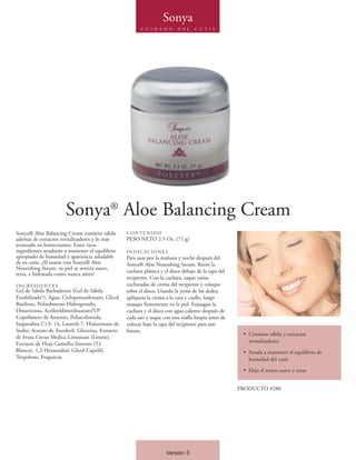 Sonya
                                                          C U I D A D O     D E L   C U T I S




                       Sonya® Aloe Balancing Cream
Sonya® Aloe Balancing Cream contiene sábila        CONTENIDO
además de extractos revitalizadores y lo más       PESO NETO 2.5 Oz. (71 g)
avanzado en humectantes. Estos ricos
ingredientes ayudarán a mantener el equilibrio     INDICACIONES
apropiado de humedad y apariencia saludable        Para usar por la mañana y noche después del
de su cutis. ¡Al usarse con Sonya® Aloe            Sonya® Aloe Nourishing Serum. Retire la
Nourishing Serum, su piel se sentirá suave,
                                                   cuchara plástica y el disco debajo de la tapa del
tersa, e hidratada como nunca antes!
                                                   recipiente. Con la cuchara, saque varias
INGREDIENTES                                       cucharadas de crema del recipiente y coloque
Gel de Sábila Barbadensis (Gel de Sábila           sobre el disco. Usando la yema de los dedos,
Estabilizada*), Agua, Ciclopentasiloxano, Glicol   aplíquese la crema a la cara y cuello, luego
Butileno, Polisobuteno Hidrogenado,                masajee firmemente en la piel. Enjuague la
Dimeticona, Acriloyldimetiltaurato/VP              cuchara y el disco con agua caliente después de
Copolímero de Amonio, Poliacrilamida,              cada uso y seque con una toalla limpia antes de
Isoparafina C13- 14, Laureth-7, Hialuronato de     colocar bajo la tapa del recipiente para uso
Sodio, Acetato de Tocoferil, Glicerina, Extracto   futuro.
                                                                                                        • Contiene sábila y extractos
de Fruta Citrus Medica Limonum (Limón),
Extracto de Hoja Camellia Sinensis (Té                                                                    revitalizadores
Blanco), 1,2-Hexanediol, Glicol Caprilil,                                                               • Ayuda a mantener el equilibrio de
Tropolone, Fragancia.                                                                                     humedad del cutis

                                                                                                        • Deja el rostro suave y terso


                                                                                                       PRODUCTO #280




                                                                      Versión 5
 