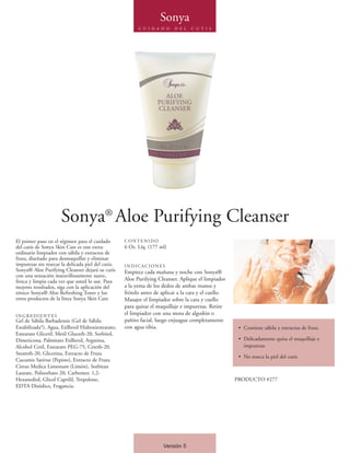 Sonya
                                                          C U I D A D O    D E L   C U T I S




                      Sonya® Aloe Purifying Cleanser
El primer paso en el régimen para el cuidado        CONTENIDO
del cutis de Sonya Skin Care es este extra-         6 Oz. Líq. (177 ml)
ordinario limpiador con sábila y extractos de
fruta, diseñado para desmaquillar y eliminar
impurezas sin resecar la delicada piel del cutis.   INDICACIONES
Sonya® Aloe Purifying Cleanser dejará su cutis      Empiece cada mañana y noche con Sonya®
con una sensación maravillosamente suave,
fresca y limpia cada vez que usted lo use. Para     Aloe Purifying Cleanser. Aplique el limpiador
mejores resultados, siga con la aplicación del      a la yema de los dedos de ambas manos y
tónico Sonya® Aloe Refreshing Toner y los           frótelo antes de aplicar a la cara y el cuello.
otros productos de la línea Sonya Skin Care.        Masajee el limpiador sobre la cara y cuello
                                                    para quitar el maquillaje e impurezas. Retire
INGREDIENTES
                                                    el limpiador con una mota de algodón o
Gel de Sábila Barbadensis (Gel de Sábila            pañito facial, luego enjuague completamente
Estabilizada*), Agua, Etilhexil Hidroxiestearato,   con agua tibia.                                    • Contiene sábila y extractos de fruta
Estearato Gliceril, Metil Gluceth-20, Sorbitol,
Dimeticona, Palmitato Etilhexil, Arginina,                                                             • Delicadamente quita el maquillaje e
Alcohol Cetil, Estearato PEG-75, Ceteth-20,                                                              impurezas
Steareth-20, Glicerina, Extracto de Fruta
                                                                                                       • No reseca la piel del cutis
Cucumis Sativus (Pepino), Extracto de Fruta
Citrus Medica Limonum (Limón), Sorbitan
Laurate, Polisorbato 20, Carbomer, 1,2-
Hexanediol, Glicol Caprilil, Tropolone,                                                               PRODUCTO #277
EDTA Disódico, Fragancia.




                                                                      Versión 5
 