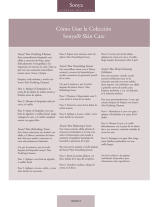 Sonya
                                              C U I D A D O     D E L   C U T I S




                                             Cómo Usar la Colección
                                               Sonya® Skin Care

Sonya® Aloe Purifying Cleanser                Paso 3: Espere unos minutos antes de        Paso 3: Con la yema de los dedos,
Este extraordinario limpiador con             aplicar Aloe Nourishing Serum.              aplíquese la crema a la cara y el cuello,
sábila y extractos de fruta, quita                                                        luego masajee firmemente sobre la piel.
delicadamente el maquillaje y las
impurezas sin resecar su cutis. Deja su       Sonya® Aloe Nourishing Serum
piel con una sensación maravillosa-           Este maravilloso sérum con té blanco        Sonya® Aloe Deep-Cleansing
mente suave, fresca y limpia.                 restaura y conserva la humedad para         Exfoliator
                                              ayudar a mantener la apariencia juvenil     Para esas ocasiones cuando su piel
Empiece cada mañana y noche con               de su cutis.                                necesita exfoliación extra sin la
Sonya® Aloe Purifying Cleanser.                                                           irritación asociada con otros exfolia-
                                              Use por la mañana y por la noche            dores ásperos, este exfoliador con sábila
                                              después del tónico Sonya® Aloe              y gránulos suaves de jojoba, para
Paso 1: Aplique el limpiador a la
                                              Refreshing Toner.                           limpieza profunda, y a la vez delicado,
yema de los dedos de ambas manos y
                                                                                          es la solución perfecta.
frótelos antes de aplicar.                    Paso 1: Presione el dispensador unas 3
                                              veces sobre la yema de los dedos.           Para usar aproximadamente 2 veces por
Paso 2: Masajee el limpiador sobre la                                                     semana después de limpiar con Sonya®
cara y el cuello.                             Paso 2: Frótese la yema de los dedos de     Aloe Purifying Cleanser.
                                              ambas manos.
Paso 3: Quite el limpiador con una                                                        Paso 1: Humedezca la cara con agua y
bola de algodón o toallita facial, luego      Paso 3: Aplique a la cara, cuello y otras   aplique el Exfoliador a la yema de los
enjuague la cara y el cuello completa-        áreas donde sea necesario.                  dedos.
mente con agua tibia.
                                                                                          Paso 2: Masajee la cara y el cuello
                                              Sonya® Aloe Balancing Cream                 delicadamente con la yema de los dedos
Sonya® Aloe Refreshing Toner                  Esta crema contiene sábila además de        dos a tres minutos, teniendo cuidado de
Este tónico refrescante sin alcohol, con      extractos revitalizadores y lo más avan-    evitar los ojos.
sábila y té blanco, suministra la hume-       zado en humectantes, para ayudar a
dad vital para ayudar a mantener su           mantener el equilibrio apropiado de         Paso 3: Enjuague con agua tibia, luego
cutis adecuadamente hidratado.                humedad y apariencia de la piel.            seque dándose palmaditas con una
                                                                                          toalla limpia.
Use por la mañana y por la noche              Para usar por la mañana y noche después
después del limpiador Sonya® Aloe             del Sonya® Aloe Nourishing Serum.
Purifying Cleanser.
                                              Paso 1: Retire la cuchara plástica y el     Por favor refiérase a las páginas
Paso 1: Aplique a una bola de algodón         disco debajo de la tapa del recipiente.     individuales del producto para
o toallita facial.                                                                        información sobre ingredientes.
                                              Paso 2: Usando la cuchara, coloque la
Paso 2: Aplique a la cara, cuello, y otras    crema en el disco.
áreas donde sea necesario.




                                                          Versión 5
 