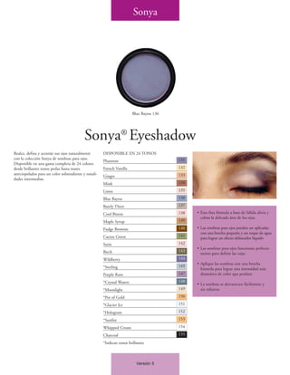 Sonya




                                                                         Blue Bayou 136




                                           Sonya® Eyeshadow
Realce, defina y acentúe sus ojos naturalmente         DISPONIBLE EN 24 TONOS
con la colección Sonya de sombras para ojos.                                              131
                                                       Phantom
Disponible en una gama completa de 24 colores
desde brillantes tonos perlas hasta mates              French Vanilla                     132
aterciopelados para un color sobresaliente y tonali-                                      133
                                                       Ginger
dades intermedias.
                                                       Mink                               134

                                                       Linen                              135

                                                       Blue Bayou                         136

                                                       Barely There                       137

                                                       Cool Breeze                        138   • Esta fina fórmula a base de Sábila alivia y
                                                                                                  calma la delicada área de los ojos.
                                                       Maple Syrup                        139

                                                       Fudge Brownie                      140   • Las sombras para ojos pueden ser aplicadas
                                                                                                  con una brocha pequeña y un toque de agua
                                                       Cactus Green                       141
                                                                                                  para lograr un efecto delineador líquido
                                                       Satin                              142
                                                                                                • Las sombras para ojos funcionan perfecta-
                                                       Birch                              143
                                                                                                  mente para definir las cejas
                                                       Wildberry                          144
                                                                                                • Aplique las sombras con una brocha
                                                       *Sterling                          145
                                                                                                  húmeda para lograr una intensidad más
                                                       Purple Rain                        147     dramática de color que perdure
                                                       *Crystal Waters                    148
                                                                                                • La sombras se desvanecen fácilmente y
                                                       *Moonlight                         149     sin esfuerzo
                                                       *Pot of Gold                       150

                                                       *Glacier Ice                       151

                                                       *Hologram                          152

                                                       *Sunfire                           153

                                                       Whipped Cream                      154

                                                       Charcoal                           155

                                                       *Indican tonos brillantes



                                                                           Versión 5
 