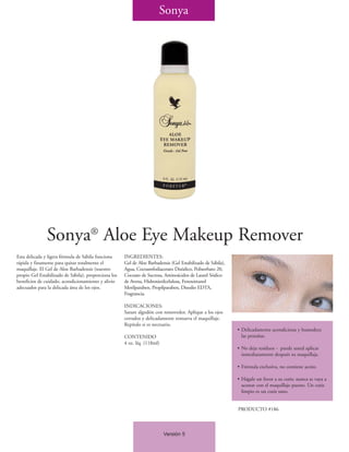 Sonya




               Sonya® Aloe Eye Makeup Remover
Esta delicada y ligera fórmula de Sábila funciona     INGREDIENTES:
rápida y finamente para quitar totalmente el          Gel de Aloe Barbadensis (Gel Estabilizado de Sábila),
maquillaje. El Gel de Aloe Barbadensis (nuestro       Agua, Cocoamfodiacetato Disódico, Polisorbato 20,
propio Gel Estabilizado de Sábila), proporciona los   Cocoato de Sucrosa, Aminoácidos de Laurel Sódico
beneficios de cuidado, acondicionamiento y alivio     de Avena, Hidroxietilcelulosa, Fenoxietanol
adecuados para la delicada área de los ojos.          Metilparaben, Propilparaben, Disodio EDTA,
                                                      Fragrancia.

                                                      INDICACIONES:
                                                      Sature algodón con removedor. Aplique a los ojos
                                                      cerrados y delicadamente remueva el maquillaje.
                                                      Repítalo si es necesario.
                                                                                                              • Delicadamente acondiciona y humedece
                                                      CONTENIDO                                                 las pestañas.
                                                      4 oz. líq. (118ml)
                                                                                                              • No deja residuos - puede usted aplicar
                                                                                                                inmediatamente después su maquillaje.

                                                                                                              • Fórmula exclusiva, no contiene aceite.

                                                                                                              • Hágale un favor a su cutis: nunca se vaya a
                                                                                                                acostar con el maquillaje puesto. Un cutis
                                                                                                                limpio es un cutis sano.


                                                                                                              PRODUCTO #186



                                                                           Versión 5
 