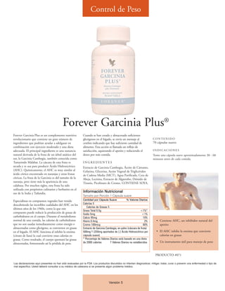 Control de Peso




                                          Forever Garcinia Plus®
Forever Garcinia Plus es un complemento nutritivo           Cuando se han creado y almacenado suficientes
revolucionario que contiene un gran número de               glicógenos en el hígado, se envía un mensaje al              CONTENIDO
ingredientes que podrían ayudar a adelgazar en              cerebro indicando que hay suficiente cantidad de             70 cápsulas suaves
combinación con ejercicio moderado y una dieta              alimento. Esta acción es llamada un reflejo de
adecuada. El principal ingrediente es una sustancia         satisfacción, aquietando el apetito y reduciendo el          INDICACIONES
natural derivada de la fruta de un árbol asiático del       deseo por más comida.                                        Tome una cápsula suave aproximadamente 30 - 60
sur, la Garcinia Cambogia, también conocida como                                                                         minutos antes de cada comida.
Tamarindo Malabar. La cáscara de esta fruta es              INGREDIENTES
secada y se usa para producir Ácido Hidroxicítrico          Extracto de Garcinia Cambogia, Áceite de Cártamo,
(AHC). Químicamente, el AHC es muy similar al               Gelatina, Glicerina, Aceite Vegetal de Triglicéridos
ácido cítrico encontrado en naranjas y otras frutas         de Cadena Media (MCT), Agua Purificada, Cera de
cítricas. La fruta de la Garcinia es del tamaño de la       Abeja, Lecitina, Extracto de Algarrobo, Dióxido de
naranja, pero tiene más la apariencia de una                Titanio, Picolinato de Cromo. CONTIENE SOYA.
calabaza. Por muchos siglos, esta fruta ha sido
utilizada con propósitos culinarios y herbarios en el
sur de la India y Tailandia.                                Información Nutricional
                                                            Tamaño por Porción 1 Cápsula suave
Especialistas en compuestos vegetales han venido            Cantidad por Cápsula Suave            % Valores Diarios
descubriendo las increíbles cualidades del AHC en los       Calorías 5
                                                               Calorías de Grasas 5
últimos años de los 1960s, como la que este
                                                            Grasa Total 0.5g                                   <1%*
compuesto puede reducir la producción de grasas de          Sodio 5mg                                            <1%
carbohidratos en el cuerpo. Durante el metabolismo          Calcio 95mg                                           10%
normal de una comida, las calorías de carbohidratos         Hierro 0.4mg                                            2%     • Contiene AHC, un inhibidor natural del
que no son usadas inmediatamente como energía o             Cromo 100mcg                                          80%        apetito
almacenadas como glicógeno, se convierten en grasas         Extracto de Garcinia Cambogia, en polvo (cáscara de fruta)
en el hígado. El AHC funciona al inhibir la enzima          500mg † (250mg aportados de [-] Ácido Hidroxicítrico por       • El AHC inhibe la enzima que convierte
(citrato de liasa) la cual convierte estas calorías en      cápsula suave)                                                   calorías en grasas
grasas. Como resultado, el cuerpo quemará las grasas        * Porcentaje de Valores Diarios está basado en una dieta
almacenadas, fomentando así la pérdida de peso.             de 2000 calorías        † Valores Diarios no establecidos      • Un instrumento útil para manejo de peso



                                                                                                                          PRODUCTO #071

Las declaraciones aquí presentes no han sido evaluadas por la FDA. Los productos discutidos no intentan diagnosticar, mitigar, tratar, curar o prevenir una enfermedad o tipo de
mal específico. Usted deberá consultar a su médico de cabecera si se presenta algún problema médico.




                                                                                   Versión 5
 