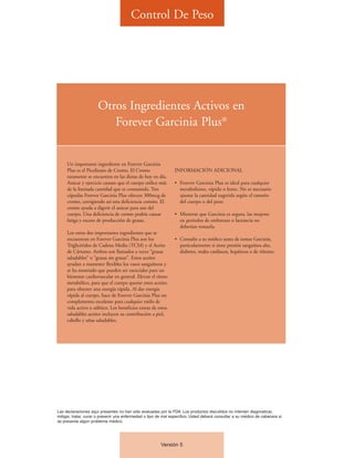 Control De Peso




                      Otros Ingredientes Activos en
                         Forever Garcinia Plus®


     Un importante ingrediente en Forever Garcinia
     Plus es el Picolinato de Cromo. El Cromo                   INFORMACIÓN ADICIONAL
     raramente se encuentra en las dietas de hoy en día.
     Azúcar y ejercicio causan que el cuerpo utilice más        • Forever Garcinia Plus es ideal para cualquier
     de la limitada cantidad que es consumida. Tres               metabolismo, rápido o lento. No es necesario
     cápsulas Forever Garcinia Plus ofrecen 300mcg de             ajustar la cantidad sugerida según el tamaño
     cromo, corrigiendo así esta deficiencia común. El            del cuerpo o del peso.
     cromo ayuda a digerir el azúcar para uso del
     cuerpo. Una deficiencia de cromo podría causar             • Mientras que Garcinia es segura, las mujeres
     fatiga y exceso de producción de grasas.                     en períodos de embarazo o lactancia no
                                                                  deberían tomarla.
     Los otros dos importantes ingredientes que se
     encuentran en Forever Garcinia Plus son los                • Consulte a su médico antes de tomar Garcinia,
     Triglicéridos de Cadena Media (TCM) y el Aceite              particularmente si tiene presión sanguínea alta,
     de Cártamo. Ambos son llamados a veces “grasas               diabetes, males cardiacos, hepáticos o de riñones.
     saludables” o “grasas sin grasas”. Estos aceites
     ayudan a mantener flexibles los vasos sanguíneos y
     se ha mostrado que pueden ser esenciales para un
     bienestar cardiovascular en general. Elevan el ritmo
     metabólico, para que el cuerpo queme estos aceites
     para obtener una energía rápida. Al dar energía
     rápida al cuerpo, hace de Forever Garcinia Plus un
     complemento excelente para cualquier estilo de
     vida activo o atlético. Los beneficios extras de estos
     saludables aceites incluyen su contribución a piel,
     cabello y uñas saludables.




Las declaraciones aquí presentes no han sido evaluadas por la FDA. Los productos discutidos no intentan diagnosticar,
mitigar, tratar, curar o prevenir una enfermedad o tipo de mal específico. Usted deberá consultar a su médico de cabecera si
se presenta algún problema médico.




                                                         Versión 5
 