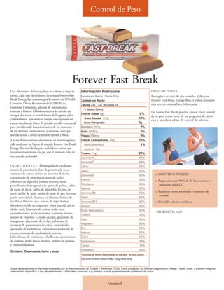 Control de Peso




                                                      Forever Fast Break
Una Alternativa deliciosa y baja en calorías a dejar de     Información Nutricional                                                INDICACIONES
comer, cada una de las barras de energía Forever Fast       Tamaño por Ración 1 barra (57g)                                        Reemplace no más de dos comidas al día con
Break Energy Bar contiene por lo menos un 50% del           Cantidad por Ración                                                    Forever Fast Break Energy Bars. Deberá consumir
Consumo Diario Recomendado (USRDI) de                       Calorías 230    Cal. de Grasas 70                                      una tercera comida bien balanceada.
vitaminas y minerales, además de aminoácidos,
                                                              % Valores Diarios*
enzimas y fósforo. El fósforo mejora los niveles de                                                                                Las barras Fast Break pueden ayudar en el control
                                                            Total de Grasas 8g                                           12%
energía al acelerar el metabolismo de las grasas y los                                                                             de su peso como parte de un programa de ejerci-
carbohidratos, ayudando al cuerpo a recuperarse del            Grasas Saturadas 3.5g                                     18%
                                                                                                                                   cios y una dieta a base de control de calorías.
exceso de esfuerzo físico. El potasio no sólo es esencial      Grasas Hidrogenadas                                       0g
para un adecuado funcionamiento de los músculos y           Colesterol 0mg                                                0%
de los sistemas cardiovascular y nervioso, sino que         Sodio 110mg                                                   5%
además ayuda a aliviar la tensión mental y física.          Potasio 300mg                                                 9%
¡Un excelente sustituto alimenticio en nuestra agitada      Total de Carbohidratos 30g                                   10%
vida moderna, las barras de energía Forever Fast Break         Fibra Dietética 2g                                         8%
Energy Bar son ideales para individuos activos que             Azúcares 16g
necesitan mantenerse a la par con el ritmo de vida en       Proteína 11g                                                 22%
este mundo acelerado!                                       Vitamina A                                                    50%
                                                            Vitamina C                                                    50%
I N G R E D I E N T E S : Mantequilla de cacahuate,         Calcio                                                        50%
mezcla de proteína (isolato de proteína de soya,            Hierro                                                        50%
caseinato de calcio, isolato de proteína de leche,          Vitamina E                                                    50%         o CONTIENE NUECES
concentrado de proteína de suero de leche),
                                                            Tiamina                                                       50%         o Proporciona un 50% de de las vitaminas y
cobertura de algarroba (azúcar morena, aceite
                                                            Riboflavina                                                   50%           minerales del RDI
parcialmente hidrogenado de grano de palma, polvo
de suero de leche, polvo de algarroba, lecitina de          Niacina                                                       50%
                                                            Vitamina B6                                                   50%
                                                                                                                                      o Excelente como merienda o sustituto de
soya), jarabe de maíz, jarabe de maíz de alta fructosa,
                                                                                                                                        comida
jarabe de maltitol, fructosa, cacahuetes, fosfato de        Folato                                                        50%
tricálcico, fibra de soya, nueces de soya, fosfato          Vitamina B12                                                  50%         o Sólo 230 calorías por barra
dipotásico, óxido de magnesio, sabor natural, gel de        Biotina                                                       50%
sábila, miel, bitartrato de colina, ácido para-             Ácido Pantoténico                                             50%
aminobenzoico, ácido ascórbico, fumarato ferroso,                                                                                     PRODUCTO #267
                                                            Fósforo                                                       35%
acetato de vitamina E, óxido de zinc, gluconato de
                                                            Yodo                                                          50%
manganeso, gluconato de co-bre, palmitato de
                                                            Magnesio                                                      50%
vitamina A, pantotenato de calcio, aminoácido
quelatado de molibdeno, aminoácido quelatado de             Zinc                                                          50%
cromo, aminoácido quelatado de selenio,                     Selenio                                                       50%
hidrocloruro de piridoxina, riboflavina, mononitrato        Cobre                                                         50%
de tiamina, ácido fólico, biotina, yoduro de potasio,       Manganeso                                                     30%
y cianocobalamina.                                          Cromo                                                         10%
                                                            Molibdeno                                                     35%
Contiene: Cacahuetes, leche y soya.
                                                            *Porcentaje de Valores Diarios basado en una dieta de 2000 calorías.
                                                             Una ración contiene también: PABA 75mg, Colina 50mg.



Estas declaraciones no han sido evaluadas por la Administración de Drogas y Alimentos (FDA). Estos productos no intentan diagnosticar, mitigar, tratar, curar, o prevenir ninguna
enfermedad específica o tipo de enfermedad. Usted debe consultar a su médico si está experimentando problemas de salud.



                                                                                         Versión 5
 