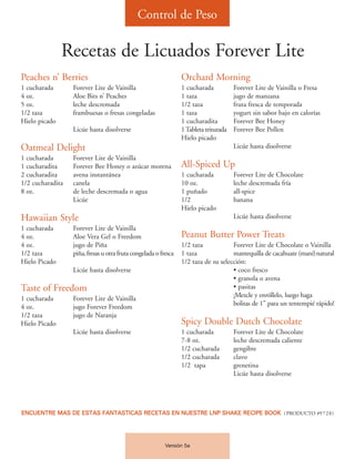 Control de Peso

               Recetas de Licuados Forever Lite
Peaches n’ Berries                                               Orchard Morning
1 cucharada       Forever Lite de Vainilla                       1 cucharada           Forever Lite de Vainilla o Fresa
4 oz.             Aloe Bits n’ Peaches                           1 taza                jugo de manzana
5 oz.             leche descremada                               1/2 taza              fruta fresca de temporada
1/2 taza          frambuesas o fresas congeladas                 1 taza                yogurt sin sabor bajo en calorías
Hielo picado                                                     1 cucharadita         Forever Bee Honey
                  Licúe hasta disolverse                         1 Tableta triturada   Forever Bee Pollen
                                                                 Hielo picado
Oatmeal Delight                                                                        Licúe hasta disolverse
1 cucharada       Forever Lite de Vainilla
1 cucharadita     Forever Bee Honey o azúcar morena              All-Spiced Up
2 cucharadita     avena instantánea                              1 cucharada           Forever Lite de Chocolate
1/2 cucharadita   canela                                         10 oz.                leche descremada fría
8 oz.             de leche descremada o agua                     1 puñado              all-spice
                  Licúe                                          1/2                   banana
                                                                 Hielo picado
Hawaiian Style                                                                         Licúe hasta disolverse
1 cucharada       Forever Lite de Vainilla
4 oz.             Aloe Vera Gel o Freedom                        Peanut Butter Power Treats
4 oz.             jugo de Piña                                   1/2 taza            Forever Lite de Chocolate o Vainilla
1/2 taza          piña, fresas u otra fruta congelada o fresca   1 taza              mantequilla de cacahuate (maní)natural
Hielo Picado                                                     1/2 taza de su selección:
                  Licúe hasta disolverse                                             • coco fresco
                                                                                     • granola o avena
Taste of Freedom                                                                     • pasitas
1 cucharada       Forever Lite de Vainilla                                           ¡Mezcle y enróllelo, luego haga
4 oz.             jugo Forever Freedom                                               bolitas de 1” para un tentempié rápido!
1/2 taza          jugo de Naranja
Hielo Picado                                                     Spicy Double Dutch Chocolate
                  Licúe hasta disolverse                         1 cucharada           Forever Lite de Chocolate
                                                                 7-8 oz.               leche descremada caliente
                                                                 1/2 cucharada         gengibre
                                                                 1/2 cucharada         clavo
                                                                 1/2 tapa              grenetina
                                                                                       Licúe hasta disolverse




ENCUENTRE MAS DE ESTAS FANTASTICAS RECETAS EN NUESTRE LNP SHAKE RECIPE BOOK (PRODUCTO #9728)




                                                          Versión 5a
 