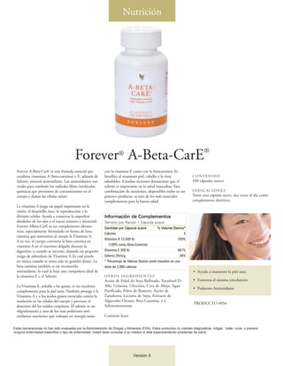 Nutrición




                                                                                                                                   ®
                                          Forever A-Beta-CarE           ®

  Forever A-Beta-CarE es una fórmula esencial que             con la vitamina E como con la betacarotina. Es
  combina vitaminas A (beta-carotina) y E, además de          benéfico al mantener piel, cabello y la vista                CONTENIDO
  Selenio, mineral antioxidante. Los antioxidantes son        saludables. Estudios recientes demuestran que el             100 cápsulas suaves
  vitales para combatir los radicales libres (moléculas       selenio es importante en la salud masculina. Esta
  químicas que provienen de contaminantes en el               combinación de nutrientes, disponibles todos en un           INDICACIONES
  cuerpo y dañan las células sanas).                          práctico producto, es uno de los más esenciales              Tome una cápsula suave, dos veces al día como
                                                              complementos para la buena salud.                            complemento dietético.
  La vitamina A juega un papel importante en la
  visión, el desarrollo óseo, la reproducción y la
  división celular. Ayuda a conservar la superficie           Información de Complementos
  alrededor de los ojos y el tracto urinario e intestinal.    Tamaño por Ración 1 Cápsula suave
  Forever ABeta-CarE es un complemento alimen-                Cantidad por Cápsula suave           % Valores Diarios*
  ticio, especialmente formulado en forma de beta-
                                                              Calorías                                              5
  carotina que suministra al cuerpo la Vitamina A.
                                                              Vitamina A 12,500 IU                               250%
  A su vez, el cuerpo convierte la beta-carotina en
  vitamina A en el intestino delgado durante la                  (100% como Beta-Carotina)
  digestión, o cuando se necesite, dejando un pequeño         Vitamina E 200 IU                                  667%
  riesgo de sobredosis de Vitamina A (la cual puede           Selenio 25mcg                                       36%
  ser tóxica cuando se toma sola en grandes dosis). La        * Porcentaje de Valores Diarios están basados en una
  beta-carotina también es un reconocido                      dieta de 2.000 calorías
  antioxidante, lo cual la hace una compañera ideal de                                                                      • Ayuda a mantener la piel sana
  la vitamina E y el Selenio.                                 OT RO S I N G R E D I E N T E S
                                                              Aceite de Fríjol de Soya Refinado, Tocoferol D-               • Fomenta el sistema circulatorio
  La Vitamina E, soluble a las grasas, es un excelente        Alfa, Gelatina, Glicerina, Cera de Abeja, Agua
                                                                                                                            • Poderoso Antioxidante
  complemento para la piel sana. También protege a la         Purificada, Polvo de Romero, Aceite de
  Vitamina A y a los ácidos grasos esenciales contra la       Zanahoria, Lecitina de Soya, Extracto de
  oxidación en las células del cuerpo y previene el           Algarrobo Oscuro, Beta Carotina, y L-
                                                                                                                            PRODUCTO #054
  deterioro del los tejidos corpóreos. El selenio es un       Selenometionina.
  oligoelemento y uno de los más poderosos anti-
  oxidantes nutrientes que trabajan en sinergía tanto         Contiene Soya.

Estas declaraciones no han sido evaluadas por la Administración de Drogas y Alimentos (FDA). Estos productos no intentan diagnosticar, mitigar, tratar, curar, o prevenir
ninguna enfermedad específica o tipo de enfermedad. Usted debe consultar a su médico si está experimentando problemas de salud.




                                                                                  Versión 5
 