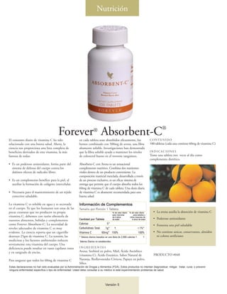 Nutrición




El consumo diario de vitamina C ha sido
                                          Forever® Absorbent-C®
                                                            en cada tableta sean absorbidos eficazmente, los                            CONTENIDO
relacionado con una buena salud. Ahora, la                  hemos combinado con 500mg de avena, una fibra                               100 tabletas (cada una contiene 60mg de vitamina C)
ciencia nos proporciona una lista completa de               altamente soluble. Investigaciones han demostrado
beneficios derivados de esta vitamina, la más               que la fibra soluble ayuda a mantener los niveles                           INDICACIONES
famosa de todas:                                            de colesterol bueno en el torrente sanguíneo.                               Tome una tableta tres veces al día como
                                                                                                                                        complemento dietético.
• Es un poderoso antioxidante, forma parte del              Absorbent-C con Avena es un sensacional
  sistema de defensa del cuerpo contra los                  complemento nutritivo. Combina dos nutrientes
  dañinos efectos de radicales libres.                      vitales dentro de un producto conveniente. La
                                                            composición matricial mezclada, desarrollada a través
• Es un complemento benéfico para la piel, al               de un proceso exclusivo, es un eficaz sistema de
  auxiliar la formación de colágeno intercelular.           entrega que permite que el cuerpo absorba todos los
                                                            60mg de vitamina C de cada tableta. Una dosis diaria
• Necesaria para el mantenimiento de un tejido              de vitamina C es altamente recomendada para una
  conectivo saludable.                                      buena salud.

La vitamina C es soluble en agua y es secretada             Información de Complementos
en el cuerpo. Ya que los humanos son unas de las            Tamaño por Porción 1 Tableta
pocas creaturas que no producen su propia                                                      % de valor diario   % de valor diario      • La avena auxilia la absorción de vitamina C
                                                                                               para menores            para adultos y
vitamina C, debemos con razón obtenerla de                                                     de 4 años           niños mayores de
                                                            Cantidad por Tableta               de edad                4 años de edad      • Poderoso antioxidante
nuestros alimentos, bebidas y complementos
como Forever Absorbent-C. La necesidad de                   Calorías              5*
                                                                                                                                          • Fomenta una piel saludable
niveles adecuados de vitamina C es muy                      Carbohidrato Total   1g*   †                                   <1%*
evidente. La ciencia reporta que un cigarrillo              Vitamina C         60mg* 150%                                  100%           • No contiene azúcar, conservantes, almidón
destruye 25gm de vitamina C. La tensión, las                * Valores diarios basados en una dieta de 2,000 calorías †            †         ni colores artificiates
medicinas y los factores ambientales reducen                Valores Diarios no establecidos.
severamente esta vitamina del cuerpo. Una
deficiencia puede resultar en vasos capilares rotos         INGREDIENTES
y en sangrado de encías.                                    Avena, Sorbitol en polvo, Miel, Ácido Ascórbico
                                                            (vitamina C), Ácido Esteárico, Sabor Natural de                               PRODUCTO #048
Para asegurar que todos los 60mg de vitamina C              Naranja, Bioflavonoides Cítricos, Papaya en polvo,
                                                            Sílice.
Estas declaraciones no han sido evaluadas por la Administración de Drogas y Alimentos (FDA). Estos productos no intentan diagnosticar, mitigar, tratar, curar, o prevenir
ninguna enfermedad específica o tipo de enfermedad. Usted debe consultar a su médico si está experimentando problemas de salud.




                                                                                      Versión 5
 