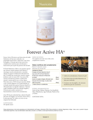 Nutrición




                                                Forever Active HA®
Forever Active HA provee una forma única de ácido           INDICACIONES
hialurónico de bajo peso molecular, con                     Una cápsula suave dos veces al día como
propiedades humectantes y lubricantes, más Aceite           complemento nutritivo.
de Jengibre y Cúrcuma que lo hace uno de los
complementos nutritivos para articulaciones y
humectantes para la piel más potentes del mercado.          Datos nutritivos del complemento
                                                            Ración 2 cápsulas suaves
El Ácido Hialurónico (AH) es una proteína especial          Raciones por envase 30
que nuestros cuerpos producen para lubricar y               Cantidad por Ración
amortiguar nuestras articulaciones y músculos,              Complejo de Ácido Hialurónico Injuv®
además de asegurar la hidratación adecuada de la            (que provee 9% de Ácido Hialurónico
piel. A medida que envejecemos, nuestros cuerpos            de bajo peso molecular de Hialuronato                          • Lubrica las articulaciones y humecta la piel
producen cada vez menos AH. Con menos AH,                   de Sodio)                                         80mg*
nuestras articulaciones pierden su lubricación              Aceite de Jengibre (Zingiber officinale) (raíz)   50mg*        • Una forma única de ácido hialurónico de
natural, y nuestra piel se seca y se hace áspera.           Cúrcuma (Curcuma longa), en polvo (raíz)
                                                                                                                             bajo peso molecular
Hasta hace poco, el AH tenía que inyectarse debido
                                                            (95% Curcumina)                                   50mg*        • Contiene raíz de jengibre y de cúrcuma
a que el sistema digestivo no lo podía absorber en
                                                            † Valores Diarios no establecidos                                beneficiosa para las coyunturas
su estado natural; pero gracias al proceso Injuv®, el
AH puede ahora ser ingerido oralmente. Y durante
si-glos, herbalistas chinos han utilizado Jengibre y        OT RO S I N G R E D I E N T E S                                PRODUCTO #264
Cúrcuma para ayudar a promover el                           Aceite de Soja, Gelatina, Glicerina, Cera Amarilla de
funcionamiento correcto de las articulaciones.              Abeja, Maltodextrina, Agua Purificada, Óxido de Zinc
                                                            y Lecitina.
¡Con AH de peso molecular bajo, además del poder
del Aceite de Jengibre y la Cúrcuma, Forever HA es          CONTIENE SOYA.
la clave para que Ud. vuelva a ser otra vez una
máquina bien lubricada!

CONTENIDO
60 cápsulas suaves


Estas declaraciones no han sido evaluadas por la Administración de Drogas y Alimentos (FDA). Estos productos no intentan diagnosticar, mitigar, tratar, curar, o prevenir ninguna
enfermedad específica o tipo de enfermedad. Usted debe consultar a su médico si está experimentando problemas de salud.




                                                                                   Versión 5
 