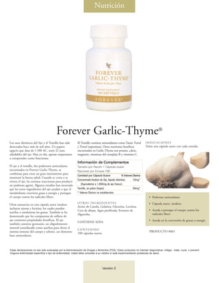 Nutrición




                                         Forever Garlic-Thyme®
Los usos dietéticos del Ajo y el Tomillo han sido           El Tomillo contiene antioxidantes como Tanin, Fenol          INDICACIONES
detectados hace más de mil años. Un papiro                  y Timol (saponinas). Otros nutrientes benéficos              Tome una cápsula suave con cada comida.
egipcio que data de 1.500 AC, notó 22 usos                  encontrados en Garlic-Thyme son potasio, calcio,
saludables del ajo. Hoy en día, apenas empezamos            magnesio, vitaminas del complejo B y vitamina C.
a comprender como funcionan.
                                                            Información de Complementos
El ajo y el tomillo, dos poderosos antioxidante             Tamaño por Ración 1 Cápsula suave
encontrados en Forever Garlic-Thyme, se                     Raciones por Envase 100
combinan para crear un gran instrumento para
                                                            Cantidad por Cápsula Suave               % Valores Diarios
mantener la buena salud. Cuando se corta o se
                                                            Concentrado Inodoro de Ajo, líquido (dientes)      10mg*
tritura el ajo, las enzimas reaccionan para producir
un poderoso agente. Algunos estudios han mostrado              (Equivalente a 1.000mg de ajo fresco)
que los otros ingredientes del ajo ayudan a que el          Tomillo, en polvo (hojas)                          50mg*
metabolismo convierta grasa a energía y protegen            * Valores Diarios no establecidos
el cuerpo contra los radicales libres.                                                                                      • Poderoso antioxidante
                                                            OT RO S I N G R E D I E N T E S                                 • Cápsula suave, inodora
Otras sustancias en esta cápsula suave inodora
                                                            Aceite de Canola, Gelatina, Glicerina, Lecitina,
incluyen ajoene y lecitina, los cuales pueden
                                                            Cera de abejas, Agua purificada, Extracto de                    • Ayuda a proteger el cuerpo contra los
auxiliar a emulsionar las grasas. También se ha
                                                            Algarroba.                                                        radicales libres
demostrado que los compuestos de sulfuro de
ajo contienen propiedades benéficas. El ajo                                                                                 • Ayuda en la conversión de grasas a energía
                                                            CONTIENE SOYA
también contiene germanio, un oligoelemento
mineral considerado como auxiliar para elevar el
                                                            CONTENIDO
sistema inmune del cuerpo y selenio, un elemento                                                                            PRODUCTO #065
                                                            100 cápsulas suaves
base antioxidante.



Estas declaraciones no han sido evaluadas por la Administración de Drogas y Alimentos (FDA). Estos productos no intentan diagnosticar, mitigar, tratar, curar, o prevenir
ninguna enfermedad específica o tipo de enfermedad. Usted debe consultar a su médico si está experimentando problemas de salud.




                                                                                   Versión 5
 