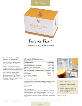 Nutrición




                                                             Forever Fizz™
                                                        Fórmula NRG Efervescente



Forever Fizz™ Effervescent NRG
Formula es una deliciosa tableta                Información del Complemento
efervescente con sabor a mango, creada          Ración 1 Tableta
para ser disuelta en agua y entregar            Cantidad por Ración                                   % Valor Diario
energía instantánea a su cuerpo.                Niacina (como niacina)                                   5 mg 25%
                                                Piridoxina (como pyridoxine hydrochloride)               2 mg 100%
Obtenga un rápido incremento de                 Vitamina B12 (como cianocobalamina)                     3 mcg 50%
energía con cada deliciosa tableta. Estas
                                                Ácido Pantoténico (como pantotenato de calcio)           5 mg 50%
tabletas, envueltas individualmente, son
fáciles de llevar cuando usted sale de          Sodio (como bicarbonato de sodio y carbonato de sodio) 850 mg 35%
casa. Forever Fizz viene en tabletas            L-Taurina                                              200 mg    *
perforadas que usted puede poner                Glucuronolactone                                       100 mg    *
convenientemente en una botella de              Extracto de Panax ginseng (raíz)                        40 mg    *
Forever Natural Spring Water para crear         *Valores Diarios no establecidos.
una bebida refrescante y llena de energía
- ¡a cualquier hora del día!                   OT RO S I N G R E D I E N T E S
                                               Dextrosa, ácido cítrico, bicarbonato de sodio, sabor natural, ácido               • Delicioso sabor a mango
                                               málico, L-leucina, carbonato de sodio, sucralosa, fumed silica.
                                                                                                                                 • Se disuelve en agua para tomarse
                                               CONTENIDO
                                                                                                                                   inmediatamente
                                               30 tabletas
                                                                                                                                 • La tableta perforada se puede echar
                                               USO SUGERIDO
                                                                                                                                   fácilmente en la botella de Forever
                                               DEBE DISOLVERSE EN AGUA ANTES DE CONSUMIRSE
                                                                                                                                   Natural Spring Water
                                               Disuelva una tableta diaria en aproximadamente 8 Oz. Líq. (237
                                               ml) de agua. Después de que la tableta se haya disuelto completa-
                                               mente, consuma el contenido en uno o dos minutos, para mejores                 PRODUCTO #283
                                               resultados.

  Estas declaraciones no han sido evaluadas por la Administración de Drogas y Alimentos (FDA). Estos productos no intentan diagnosticar, mitigar, tratar, curar, o prevenir
  ninguna enfermedad específica o tipo de enfermedad. Usted debe consultar a su médico si está experimentando problemas de salud.


                                                                                 Versión 5
 