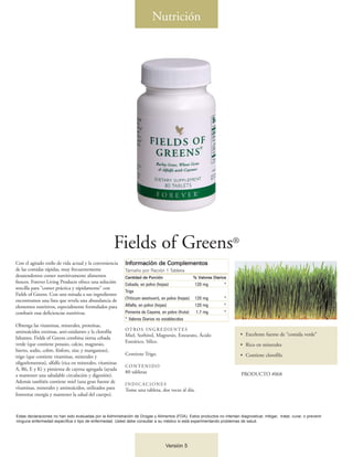 Nutrición




                                                      Fields of Greens®
Con el agitado estilo de vida actual y la conveniencia      Información de Complementos
de las comidas rápidas, muy frecuentemente                  Tamaño por Ración 1 Tableta
desatendemos comer nutritivamente alimentos                 Cantidad de Porción                     % Valores Diarios
frescos. Forever Living Products ofrece una solución        Cebada, en polvo (hojas)                120 mg         *
sencilla para “comer práctica y rápidamente” con
                                                            Trigo
Fields of Greens. Con una mirada a sus ingredientes
                                                            (Triticum aestivum), en polvo (hojas)   120 mg         *
encontramos una lista que revela una abundancia de
elementos nutritivos, especialmente formulados para         Alfalfa, en polvo (hojas)               120 mg         *
combatir esas deficiencias nutritivas.                      Pimienta de Cayena, en polvo (fruta)    1.7 mg         *
                                                            * Valores Diarios no establecidos
Obtenga las vitaminas, minerales, proteínas,
                                                            OT RO S I N G R E D I E N T E S
aminoácidos enzimas, anti-oxidantes y la clorofila
                                                            Miel, Sorbitol, Magnesio, Estearato, Ácido                      • Excelente fuente de “comida verde”
faltantes. Fields of Greens combina tierna cebada
                                                            Esteárico, Sílice.
verde (que contiene potasio, calcio, magnesio,                                                                              • Rico en minerales
hierro, sodio, cobre, fósforo, zinc y manganeso),
                                                            Contiene Trigo.                                                 • Contiene clorofila
trigo (que contiene vitaminas, minerales y
oligoelementos), alfalfa (rica en minerales, vitaminas
                                                            CONTENIDO
A, B6, E y K) y pimienta de cayena agregada (ayuda
                                                            80 tabletas                                                     PRODUCTO #068
a mantener una saludable circulación y digestión).
Además también contiene miel (una gran fuente de            INDICACIONES
vitaminas, minerales y aminoácidos, utilizados para         Tome una tableta, dos veces al día.
fomentar energía y mantener la salud del cuerpo).



Estas declaraciones no han sido evaluadas por la Administración de Drogas y Alimentos (FDA). Estos productos no intentan diagnosticar, mitigar, tratar, curar, o prevenir
ninguna enfermedad específica o tipo de enfermedad. Usted debe consultar a su médico si está experimentando problemas de salud.




                                                                                   Versión 5
 