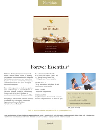 Nutrición




                                                   Forever Essentials®
El Sistema Dietético Complementario Diario de               • 2 Tabletas Forever Absorbent-C
Forever Essentials combina cinco de los mejores y           • 1 Cápsula suave Forever A-Beta-CarE
más populares complementos dietéticos empacados             • 4 Tabletas Forever Nature-Min
individual y convenientemente para su uso diario.           • 1 Cápsula suave Forever Arctic-Sea
Son ricos en vitaminas, minerales, fito-nutrientes y
antioxidantes esenciales para ayudar al cuerpo a            INGREDIENTES
funcionar óptimamente.                                      Vea las descripciones individuales de cada
                                                            complemento en esta sección
Estos prácticos paquetes son ideales para que todos
en su familia obtengan los “esenciales diarios” en          CONTENIDO
una buena nutrición, creados por Forever Living             30 bolsas de complementos
Products, uno de los líderes mundiales en                                                                                   • Sus necesidades de complementos diarios
complementos nutricionales de excelente calidad.            INDICACIONES
                                                            Simplemente tome el contenido de una de las                     en un práctico paquete
Escogidos por su habilidad de aumentar su energía           bolsas de complemento una vez al día con agua.
y condición física, cada paquete contiene los                                                                               • Aumenta la energía y vitalidad
siguientes complementos dietéticos:
• 2 Tabletas Forever Bee Pollen                                                                                             • Suministro para un mes en cada caja


                                                                                                                            PRODUCTO #269
                                              VER EL REVERSO PARA INFORMACIÓN DE COMPLEMENTOS


Estas declaraciones no han sido evaluadas por la Administración de Drogas y Alimentos (FDA). Estos productos no intentan diagnosticar, mitigar, tratar, curar, o prevenir ningu-
na enfermedad específica o tipo de enfermedad. Usted debe consultar a su médico si está experimentando problemas de salud.




                                                                                  Versión 5
 