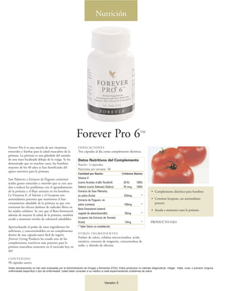 Nutrición




                                                          Forever Pro 6                                          TM



Forever Pro 6 es una mezcla de seis vitaminas,              INDICACIONES
minerales y hierbas para la salud masculina de la           Tres cápsulas al día como complemento dietético.
próstata. La próstata es una glándula del tamaño
de una nuez localizada debajo de la vejiga. Se ha           Datos Nutritivos del Complemento
demostrado que en muchos casos, los hombres                 Ración: 3 cápsulas.
mayores de los 40 años se han beneficiado del
                                                            Raciones por envase: 30
apoyo nutritivo para la próstata.
                                                            Cantidad por Ración                  %Valores Diarios

Saw Palmetto y Extracto de Pygeum contienen                 Vitamin E
ácidos grasos esenciales y esteroles que se cree ayu-       (como Acetato d-alfa Tocoferil)        30 IU      100%
dan a reducir los problemas con el agrandamiento            Selenio (como Selenato Sódico)         70 mcg     100%
de la próstata y el flujo urinario en los hombres.          Extracto de Saw Palmetto,                                      • Complemento dietético para hombres
La Vitamina E, el Selenio y el Licopeno son                 en polvo (fruta)                       250mg          *
antioxidantes potentes que mantienen el fun-                Extracto de Pygeum, en                                         • Contiene licopeno, un antioxidante
cionamiento saludable de la próstata ya que con-            polvo (corteza)                        100mg          *          potente
trarrestan los efectos dañinos de radicales libres en
                                                            Beta-Sitoesterol (esterol                                      • Ayuda a mantener sana la próstata
los tejidos celulares. Se cree que el Beta-Sitoesterol,
                                                            vegetal de alazor)(semilla)             50mg          *
además de mejorar la salud de la próstata, también
ayuda a mantener niveles de colesterol saludables.          Licopeno (de Extracto de Tomate)
                                                            (fruta)                                 10mg          *       PRODUCTO #263
Aprovechando el poder de estos ingredientes be-             * Valor Diario no establecido
neficiosos, y concentrándolos en un complemento
dentro de una cápsula suave fácil de ingerir,               OT RO S I N G R E D I E N T E S
¡Forever Living Products ha creado uno de los               Fosfato de calcio, celulosa microcristalina, ácido
complementos nutritivos más potentes para la                esteárico, estereato de magnesio, croscarmelosa de
próstata masculina existentes en el mercado hoy en          sodio, y dióxido de silicona.
día!

CONTENIDO
90 cápsulas suaves
Estas declaraciones no han sido evaluadas por la Administración de Drogas y Alimentos (FDA). Estos productos no intentan diagnosticar, mitigar, tratar, curar, o prevenir ninguna
enfermedad específica o tipo de enfermedad. Usted debe consultar a su médico si está experimentando problemas de salud.



                                                                                  Versión 5
 