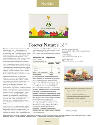 Nutrición




                                                         Forever Nature’s 18                                                                 TM


¿Está usted consumiendo su porción recomendada de 5             para mantener su salud. ¡Forever Living le asegura que, sin
raciones diarias de frutas y verduras? Las directivas           importar lo ajetreado que sea su día, con Forever Nature's                OTROS INGREDIENTES
                                                                                                                                          Dextrosa, Acido Málico, Acido Esteárico, Dióxido
nutricionales del Instituto Nacional del Cáncer indican         18 los beneficios de los antioxidantes en 5 porciones de                  de Silicón.
que todo hombre, mujer y niño debería comer un mínimo           frutas y verduras están convenientemente a su disposición!
de 5 porciones diarias de frutas y verduras. Las frutas y                                                                                 CONTENIDO
vegetales contienen poderosos antioxidantes y otros                                                                                       120 tabletas (suministro de 30 días)
fitoquímicos que promueven la salud y mejoran el sistema        Información del Complemento
inmune, y son una fuente importante de muchos                   Ración 2 tabletas                                                         INDICACIONES
nutrientes que nuestros cuerpos necesitan diariamente.          Raciones por Envase 60                                                    Mastique dos tabletas dos veces al día.
                                                                                                         Cantidad % del Valor
                                                                                                        por Ración  Diario
Forever Living sabe que no siempre es posible cumplir con
nuestras buenas intenciones de tener una dieta equilibrada.
Queremos asegurarnos de que usted y su familia cumplan          Calorías                                     10
con los requisitos mínimos y por eso hemos creado Forever       Carbohidrato Total                            2g              <1%*
Nature's 18, una mezcla patentada de frutas y vegetales            Azúcares                                   2g                   †
que están en la categoría de los pesos pesados, por así         Vitamina C (como ácido ascórbico)           20mg                 33%
decirlo, cuando tiene que ver con los beneficios a su salud.
                                                                Mezcla Patentada                          1004mg                   †
Solo 4 tabletas le proporcionan los antioxidantes               Uva (Vitis 0vinifera)(jugo), Manzana (Malus pumila)(jugo),
equivalentes a 5 porciones diarias de frutas y verduras:        Extracto de Arándano Azul [estandarizado para un contenido
Uva, Manzana, Frambuesa, Baya del Saúco, Arándano               de 1.5% antocianinas (Vaccinium corymbosum)(fruta)],
Azul, Arándano Rojo, y Extracto de Semilla de Uva, son
                                                                Extracto de Baya del Saúco [estandarizado para un contenido
contribuyentes al buen funcionamiento del sistema
inmune con sus fitoquímicos antioxidantes. Se ha                de 4% antocianinas (Sambucus nigra)(fruta)], Extracto de
demostrado que el Rutin, el cual se encuentra en las            Arándano Rojo (Vaccinium macrocarpon)(fruta), Banana
naranjas, toronjas, limas y limones, contribuye a la función    (Musa sapientum)(fruta), Extracto de Uva [estandarizado para
saludable de las articulaciones y a la buena circulación. Las                                                                                  • 4 tabletas proporcionan los antioxidantes equivalentes
                                                                un contenido de 95% Proantocianinas (Vitis vinifera)(semilla)],
bananas son conocidas porque contienen potasio y por su                                                                                           a 5 porciones diarias de frutas y vegetales
                                                                Rutin, Extracto de Frambuesa [estandarizado para un
habilidad de fomentar niveles saludables de la presión
arterial. Las zanahorias, el repollo, coliflor, apio y las      contenido de 4% Ácido Elágico (Rubus chingii)(fruta)], Repollo
                                                                                                                                               • Las frutas y vegetales contienen poderosos
habichuelas, son notables por sus fitoquímicos; estos           (Brassica oleracea capitata)(parte aérea), Zanahoria (Daucus
                                                                                                                                                  antioxidantes que promueven la buena salud del
promueven la buena salud al ayudar a eliminar del cuerpo        carota sativa)(raíz), Coliflor (Brassica oleracea botrytis)(parte
los radicales libres. El kiwi, las ciruelas secas, los          aérea), Apio (Apium graveolens)(parte aérea),
                                                                                                                                                  sistema inmune, más otros fitoquímicos
pimentones rojos, el calabacín y el perejil suministran
                                                                Habichuelas(Phaseolus vulgaris)(fruta), Kiwi (Actinidia
vitamina C y promueven la buena digestión y la salud de                                                                                        • Masticable, de rico sabor - ¡ideal para toda la familia!
los ojos.                                                       chinensis)(fruta), Lima (Citrus aurantifolia)(fruta), Perejil
                                                                (Petroselinum crispum)(hoja y tallo), Ciruela Seca (Prunus
Forever Nature's 18 es una tableta masticable, de sabor         domestica)(fruta), Pimentones Rojos (Capsicum
agradable, que le proporciona sus requerimientos diarios
                                                                annuum)(fruta), y Calabacín (Cucurbita Pepo)(fruta).
de antioxidantes procedentes de frutas y vegetales. Con
una dosis diaria de Forever Nature's 18 usted puede             *Porcentaje de Valores Diarios se basan en una dieta de 2,000 calorías.         PRODUCTO #271
suministrar a su cuerpo las Frutas y Verduras que necesita      † Valor Diario no establecido.

 Estas declaraciones no han sido evaluadas por la Administración de Drogas y Alimentos (FDA). Estos productos no intentan diagnosticar, mitigar, tratar, curar, o prevenir ninguna
 enfermedad específica o tipo de enfermedad. Usted debe consultar a su médico si está experimentando problemas de salud.



                                                                                                 Versión 5
 