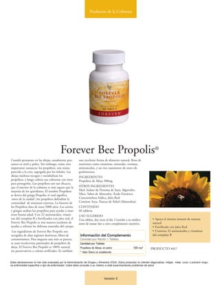 Productos de la Colmena




                                            Forever Bee Propolis®
Cuando pensamos en las abejas, usualmente pen-              una excelente forma de alimento natural, lleno de
samos en miel y polen. Sin embargo, existe otra             nutrientes como vitaminas, minerales, enzimas,
importante sustancia: los propóleos, una resina             aminoácidos, y un rico suministro de otros oli-
parecida a la cera, segregada por los árboles. Las          goelementos.
abejas mieleras recogen y metabolizan los                   INGREDIENTES
propóleos, y luego cubren sus colmenas con éstos            Propóleos de Abeja 500mg
para protegerlas. Los propóleos son tan eficaces,
que el interior de la colmena es más seguro que la          OTROS INGREDIENTES
mayoría de los quirófanos. El nombre Propóleos              Miel, Isolato de Proteína de Soya, Algarrobo,
se deriva del griego Propolis, el cual significa            Sílice, Sabor de Almendra, Ácido Esteárico,
'antes de la ciudad'; los propóleos defendían la            Croscarmelosa Sódica, Jalea Real
comunidad de amenazas externas. La historia de              Contiene Soya, Nueces de Árbol (Almendras)
los Propóleos data de unos 5000 años. Los asirios           CONTENIDO
y griegos usaban los propóleos para ayudar a man-           60 tabletas
tener buena salud. Con 22 aminoácidos, vitami-              USO SUGERIDO
nas del complejo B y fortificados con jalea real, el        Una tableta, dos veces al día. Consulte a su médico               • Apoya el sistema inmune de manera
Forever Bee Propolis es una manera excelente de             antes de tomar éste u otro complemento nutritivo.                 natural
ayudar a reforzar las defensas naturales del cuerpo.                                                                          • Fortificado con Jalea Real
 Los ingredientes de Forever Bee Propolis son                                                                                 • Contiene 22 aminoácidos y vitaminas
escogidos de altas regiones desérticas, libres de             Información del Complemento                                     del complejo B
contaminantes. Para asegurar aún más su pureza,               Cantidad por Ración 1 Tableta
se usan recolectores patentados de propóleos de               Cantidad por Tableta
abeja. El Forever Bee Propolis es 100% natural,               Propóleos de Abeja, en polvo                   500 mg*        PRODUCTO #027
sin preservativos o colores artificiales. Es también          * Valor Diario no establecido


Estas declaraciones no han sido evaluadas por la Administración de Drogas y Alimentos (FDA). Estos productos no intentan diagnosticar, mitigar, tratar, curar, o prevenir ningu-
na enfermedad específica o tipo de enfermedad. Usted debe consultar a su médico si está experimentando problemas de salud.




                                                                                   Versión 5
 