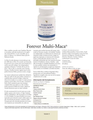 Nutrición




                                              Forever Multi-Maca®
Maca, también conocida como Lepidium Meyenii,               necesarios para muchas funciones del cuerpo, inclu-          OT RO S I N G R E D I E N T E S
es una planta cultivada anualmente en la región             yendo las funciones sexuales y de fertilidad. También        Celulosa Microcristalina, Cítrico Calcio, Ácido
alta central del Perú. La raíz comestible, que se           son indispensables en la fabricación de sustancias que       Esteárico, Sodio Croscarmeloso, Goma de Guar,
parece al rábano, es un alimento básico para los            transmiten señales al sistema nervioso y juegan un           Estearato de Magnesio, Dióxido de Silicón,
habitantes locales.                                         papel muy importante en el proceso de la excitación          Dextrina, Dextrosa, Lecitina, Celulosa
                                                            sexual y el desarrollo físico durante el sexo. Los           Carboximetil, Citrato de Sodio.
La Maca ha sido altamente reverenciada por más              principales aminoácidos que estas sustancias necesitan       Contiene Soya
de 2.000 años en Perú. De acuerdo con la leyenda,           incluyen la fenilalanina, tirosina e histidina - todas       CONTENIDO
los guerreros incas comían maca para fortalecerse y         ellas encontradas en cantidades abundantes en la maca.       60 tabletas
resistir antes del combate. Los conquistadores              La maca también contiene otro aminoácido, la
españoles la llamaron “la hierba del sexo de los            arginina, la cual desempeña un papel muy importante          INDICACIONES
Incas.” Hoy en día, es conocida como Ginseng                como auxiliar en la fertilidad y actividad masculina.        Tome dos tabletas al día con agua.
Peruano. Estudios recientes sugieren que la maca
podría fomentar libido, potencia sexual y energía.          Forever Multi-Maca combina la legendaria Maca
                                                            peruana junto con otras poderosas hierbas e
Las mujeres sudamericanas también han utilizado la          ingredientes escogidos, para crear uno de los mejores
Maca por miles de años para ayudar a mantener su            complementos de su tipo.
condición física, prevenir la fatiga y reducir los
efectos de la tensión en su cuerpo. La mujer peruana        Información del Complemento
empieza a usar la Maca a los tres años, y permanece         Tamaño por Ración 2 Tabletas
fuerte, fértil y productiva para tener una gran             Raciones por Envase 30
condición física más tarde en su vida. La Maca
                                                            Cantidad por Ración
puede aumentar la libido de la mujer y deberá ser
                                                            Maca (raíz)                                     500mg*
tomada diariamente para un mejor resultado.
                                                            Tribulus terrestris (fruta)                     200mg*          • Conocido como la hierba del sexo
                                                            Muira Puama (raíz)                              200mg*            de los Incas
El valor nutrimental de la raíz de maca seca es alto,
similar a granos como el arroz y el trigo. Contiene         Catuaba (corteza)                               200mg*
                                                                                                                            • Puede promover libido, resistencia y energía
60% de carbohidratos, 10% de proteína, 8.5 de fibra         L-Arginine                                      150mg*
y 2.2% de lípidos. Los efectos benéficos de la maca         Saw Palmetto (fruta)                            150mg*
reportados para la función sexual se deben quizá a su       Pygeum africanum (corteza)                      50 mg*          PRODUCTO #215
alta concentración de proteína y nutrientes vitales.        Co Enzyme Q-10                                   10mg*
Una gran parte del contenido proteínico de la maca
                                                            Extracto de Soya                                 10mg*
está compuesto por aminoácidos, los cuales son
                                                            * Valores Diarios no establecidos

Estas declaraciones no han sido evaluadas por la Administración de Drogas y Alimentos (FDA). Estos productos no intentan diagnosticar, mitigar, tratar, curar, o prevenir
ninguna enfermedad específica o tipo de enfermedad. Usted debe consultar a su médico si está experimentando problemas de salud.




                                                                                  Versión 1
                                                                                          5
 
