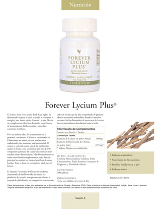 Nutrición




                                             Forever Lycium Plus®
El licium, fruta china usada desde hace siglos, ha          dulce de orozuz que ha sido comprobado de producir
demostrado mejorar el cutis y ayudar a mantener la          efectos secundarios indeseables. Basado en estudios
energía y una buena visión. Forever Lycium Plus es          recientes, los bio-flavonoides de orozuz son de los más
un complemento dietético destinado como fuente              fuertes antioxidantes descubiertos hasta la fecha.
de antioxidantes, bioflavonoides y otros fito-
nutrientes benéficos.                                       Información de Complementos
                                                            Tamaño por Ración 1 Tableta
Rico en aminoácidos, (los componentes de la                 Cantidad por Tableta
proteína) y vitaminas, el licium es considerado en
                                                            Extracto de Licium, en polvo (fruta)           300mg*
China como un tónico yin con muchos usos
                                                            Extracto de Flavonoides de Orozuz,
tradicionales para mantener una buena salud. El
orozuz es venerado como una de las hierbas más              en polvo (raíz)                               37.5mg*
usadas en China. Esta constituido por más de 150            * Valores Diarios no establecidos.
compuestos químicos, los cuales han mostrado tener
muchos efectos favorecedores. Muy frecuentemente es                                                                         • Poderoso antioxidante
                                                            OT RO S I N G R E D I E N T E S
usado como hierba complementaria, cuya función
                                                            Celulosa Microcristalina, Celulosa, Sodio                       • Gran fuente de fito-nutrientes
principal es resaltar los efectos benéficos de otras
                                                            Croscarmeloso, Ácido Esteárico, Estearato de
hierbas. Esto lo hace un compañero ideal para el
                                                            Magnesio, y Dióxidode Silicón.                                  • Benéfico para la vista y la piel
licium.
                                                            CONTENIDO                                                       • Poderoso tónico
El Extracto Flavonoide de Orozuz es una forma               100 tabletas
concentrada de bioflavonoides de orozuz. Es
producido de acuerdo a un proceso que elimina la            INDICACIONES                                                    PRODUCTO #072
mayoría de glicirrhizina, un componente concentrado         Tome una tableta, tres veces al día.
Estas declaraciones no han sido evaluadas por la Administración de Drogas y Alimentos (FDA). Estos productos no intentan diagnosticar, mitigar, tratar, curar, o prevenir
ninguna enfermedad específica o tipo de enfermedad. Usted debe consultar a su médico si está experimentando problemas de salud.




                                                                                   Versión 5
 