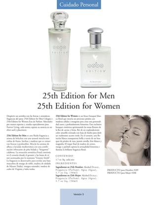 Cuidado Personal




                                   25th Edition for Men
                                  25th Edition for Women
Despierte sus sentidos con las frescas y aromáticas   25th Edition for Women es un fresco bouquet blan-
fragancias del spray 25th Edition for Men Cologne y   co floral que mezcla sus preciosos pétalos con
25th Edition for Women Eau de Parfum. Mezclados       maderas cálidas y musgosas para crear una personali-
por manos expertas y creadas especialmente para       dad suave y profundamente femenina. Este exclusivo
Forever Living, cada aroma captura su esencia en un   bouquet comienza aprisionando las notas florares de
elixir sutil y placentero.                            la flor de cactus y fresia, flor de un resplandeciente
                                                      color amarillo trenzada con hoja de hiedra para darle
25th Edition for Men es una fluída fragancia y        un exuberante acento verde. En el corazón, una flo-
aroma de helechos con una sensual mezcla mas-         ración blanca transparente brilla a través de un bou-
culina de frutas, hierbas y maderas que se conser-    quet de pétalos de rosa, jazmín estrella, lirio blanco y
van frescas y perdurables. Mezcla los aromas de       magnolia. El toque final de madera de cerezo,
albaca y lavanda mediterránea con una combi-          musgo y pachulí captura la sensualidad femenina e
nación refrescante de piña helada y “bergamot”        ilumina la brillante fragancia floral.
calabresa. La sensación aromática frutal continúa
en el corazón donde el geranio y las hojas de té      CONTENIDO
son acentuadas por la manzana “Granny Smith”.
La fragancia se desenvuelve para revelar una base     1.7 oz. líq. cada uno
masculina de musgo de roble, madera de sándalo        INGREDIENTES
de Mysore (India), musgos sensuales, madera de        Ingredientes en 25th Hombre: Alcohol D e n a t ,
cedro de Virginia y haba tonka.                       Fr a g a n c i a ( Pa r f u m ) , A g u a ( A g u a ) ,    PRODUCTO para Hombre #209
                                                      1.7 oz líq. (50ml)                                         PRODUCTO para Mujer #208
                                                      Ingredientes en 25th Mujer: Alcohol D e n a t ,
                                                      Fr a g a n c i a ( Pa r f u m ) , A g u a ( A g u a ) ,
                                                      1.7 oz líq. (50ml)




                                                                            Versión 5
 