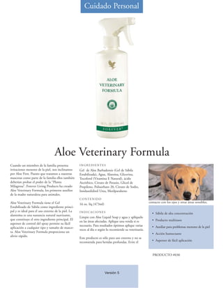Cuidado Personal




                                  Aloe Veterinary Formula
Cuando un miembro de la familia presenta            INGREDIENTES
irritaciones menores de la piel, nos inclinamos     Gel de Aloe Barbadensis (Gel de Sábila
por Aloe First. Puesto que tratamos a nuestras      Estabilizada), Agua, Alatoína, Glicerina,
mascotas como parte de la familia ellos también     Tocoferol (Vitamina E Natural), ácido
deberían probar el poder de la “Planta              Ascórbico, Citrato de Potasio, Glicol de
Milagrosa”. Forever Living Products ha creado       Propileno, Polisorbato 20, Citrato de Sodio,
Aloe Veterinary Formula, los primeros auxilios      Imidazolidinil Urea, Metilparabeno
de la madre naturaleza para animales.
                                                    CONTENIDO
Aloe Veterinary Formula tiene el Gel                                                                     contacto con los ojos y otras áreas sensibles.
                                                    16 oz. líq (473ml)
Estabilizado de Sábila como ingrediente princi-
pal y es ideal para el uso externo de la piel. La   INDICACIONES                                           • Sábila de alta concentración
alantoína es una sustancia natural suavizante,
                                                    Limpie con Aloe Liquid Soap y agua y aplíquelo
que constituye el otro ingrediente principal. El                                                           • Producto multiusos
                                                    en las áreas afectadas. Aplique una venda si es
aspersor de control del spray permite su fácil
                                                    necesario. Para resultados óptimos aplique varias      • Auxiliar para problemas menores de la piel
aplicación a cualquier tipo y tamaño de masco-
                                                    veces al día o según lo recomiende su veterinario.
ta. Aloe Veterinary Formula proporciona un
                                                                                                           • Acción humectante
alivio rápido.
                                                    Este producto es sólo para uso externo y no se
                                                    recomienda para heridas profundas. Evite el            • Aspersor de fácil aplicación



                                                                                                            PRODUCTO #030




                                                                         Versión 5
 