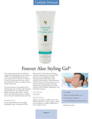 Cuidado Personal




                                Forever Aloe Styling Gel®
Este revolucionario gel a base de Sábila para        Policuaternio-11,Trietanolamina, Glicerina,
cualquier forma de peinado fortalece y repara su     Carbomero, Benzofenona-4, Acetamida MEA,
cabello y le da la flexibilidad necesaria para       Pantenol, Proteína Hidrolizada de Soya,
crear cualquier estilo de peinado. Sin importar      Mucopolisacáridos Hidrolizados, Ácido
el estilo de peinado que usted escoja, Forever       Linoléico/ Ácido Linoléico, Ácido Hialuronico,
Aloe Styling Gel es ideal para cualquier tipo de     Sorbitol, Aceite de Germen de Trigo, Aceite de
cabello y de peinado.                                Simmondsia Chinensis (Jojoba), Tocoferol,
                                                     Ciclometicona, Copoliol Dimeticona, Ácido
Su fórmula resistente a la humedad y libre de        Ascórbico, EDTA Disódico, Metilparaben, Urea
alcohol proporciona un óptimo poder de fijación      Diazolidinil, Fragancia
permitiéndole crear una variedad de estilos y
dándole al cabello cuerpo, brillo y volumen.         CONTENIDO                                         • Sin alcohol
Forever Aloe Styling Gel mantiene su cabello         8 oz (227g)
fuerte y de aspecto saludable durante todo el día.                                                     • Eficaz con cabello mojado o seco
                                                     INDICACIONES                                      • Da cuerpo sin ser pegajoso
                                                     Aplique e incorpórelo al cabello mientras esté
INGREDIENTES                                                                                           • A base de Sábila para una protección extra
                                                     húmedo. Déle forma y estilo a su gusto y déjelo
Gel de Sábila Barbadensis (Gel de Sábila             secar naturalmente o séquelo cuidadosamente
Estabilizada), Agua, Copolímero PVP/VA,              con la secadora de pelo.                          PRODUCTO #194




                                                                       Versión 5
 