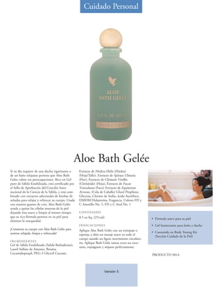 Cuidado Personal




                                                   Aloe Bath Gelée
Si su día requiere de una ducha vigorizante o       Extracto de Hedera Helix (Hiedra)
de un baño relajante permita que Aloe Bath          (Hoja/Tallo), Extracto de Spiraea Ulmaria
Gelee calme sus preocupaciones. Rico en Gel         (Flor), Extracto de Clematis Vitalba
puro de Sábila Estabilizada, está certificado por   (Clemátide) (Hoja), Extracto de Fucus
el Sello de Aprobación del Concilio Inter-          Vesiculosus (Fuco) Extracto de Equisetum
nacional de la Ciencia de la Sábila, y está com-    Arvense, (Cola de Caballo) Glicol Propileno,
binado con extractos adicionales de hierbas di-     Glicerna, Cloruro de Sodio, ácido Ascórbico,
señadas para relajar y refrescar su cuerpo. Usada   DMDM Hidantoína, Fragancia, Colores FD y
con nuestro guante de crin, Aloe Bath Gelée         C Amarillo No. 5, FD y C Azul No. 1
ayuda a quitar las células muertas de la piel
dejando ésta suave y limpia al mismo tiempo         CONTENIDO
que su rica fórmula penetra en su piel para         8.5 oz líq. (251ml)                              • Fórmula suave para su piel
eliminar la resequedad.
                                                    INDICACIONES                                     • Gel humectante para baño y ducha
¡Consienta su cuerpo con Aloe Bath Gelée para       Aplique Aloe Bath Gelée con un estropajo o
sentirse relajada, limpia y refrescada!                                                              • Contenido en Body Toning Kit
                                                    esponja, y dése un masaje suave en todo el
                                                                                                       (Sección Cuidado de la Piel)
                                                    cuerpo usando un ligero movimiento circulato-
INGREDIENTES
                                                    rio. Aplique Bath Gelée tantas veces sea nece-
Gel de Sábila Estabilizada (Sabila Barbadensis),
                                                    sario, enjuáguese y séquese perfectamente.
Lauril Sulfato de Amonio, Betaína
Cocamidopropil, PEG-3 Gliceril Cocoate,                                                              PRODUCTO #014



                                                                      Versión 5
 