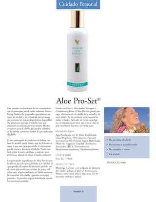 Cuidado Personal




                                                      Aloe Pro-Set®
Para cumplir con los deseos de los consumidores       Usado con Forever Aloe-jojoba Shampoo y
que se preocupan por el medio ambiente Forever        Conditioning Rinse el Aloe Pro-Set, puede pro-
Living Products ha preparado especialmente un         teger ulteriormente el cabello de la orzuela y de
spray sin alcohol y no perjudicial para el ozono      otros daños. Es un excelente spray acondicio-
que contiene los mejores ingredientes disponibles.    nador y fijador. Aplicado en varias capas lige-
No solamente protege al cabello sino que              ras, (y dejando secar entre una y otra), dará al
mantiene un peinado por más tiempo. Muchos            pelo una buena fijación y un brillo sano.
rociadores para el cabello que pueden obtenerse
en las tiendas contienen alcohol, lo que deshidrata   INGREDIENTES
el cabello.                                           Agua Purificada, Gel de Sábila Estabilizada,
                                                      Glicol Propileno, PVP, Glicerina, Pantenól
El uso prolongado de productos de belleza con         (provitamina B5), Proteína Vegetal Hidrolizada,     • Fija sin dañar el cabello
base de alcohol puede llevar a que los folículos se   Oleth-10, Fragancia, Copoliol Dimeticona,           • Humectante y acondicionador
tapen y que una capa que inhibe el crecimiento        Tetrasodio EDTA, Trietanolamina,
pueda resecar y decolorar el cabello. Puede tam-      Metilclorioso-tiazolinona, Metilisotiazolinona      • No perjudica el ozono
bién irritar el cuero cabelludo y acarrear otros
problemas, además de dañar el medio ambiente.         CONTENIDO                                           • Sin alcohol
                                                      6 oz. líq. (178ml)
Los principales ingredientes de Aloe Pro-Set son
benéficos para el cuero cabelludo y el cabello: El                                                        PRODUCTO #066
                                                      INDICACIONES
agua purificada repone la humedad perdida por
                                                      Mantenga el envase a seis pulgadas de distancia
el exceso del secado con secador de pelo y del
                                                      del cabello, aplique el spray en forma pareja.
calor solar, el gel estabilizado de Sábila aumenta
                                                      Péinese como usted desee y deje secar. De ser
la elasticidad del cabello y permite un mejor
                                                      necesario vuélvase a aplicar.
peinado y la proteína vegetal hidrolizada repone
los nutrientes perdidos.



                                                                           Versión 5
 