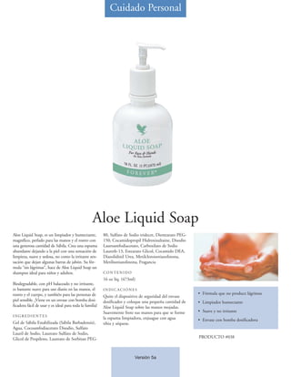 Cuidado Personal




                                                   Aloe Liquid Soap
Aloe Liquid Soap, es un limpiador y humectante,           80, Sulfato de Sodio tridecet, Diestearato PEG-
magnífico, perlado para las manos y el rostro con         150, Cocamidopropil Hidroxisultaine, Disodio
una generosa cantidad de Sábila. Crea una espuma          Lauroamfodiacetato, Carboxilato de Sodio
abundante dejando a la piel con una sensación de          Laureth-13, Estearato Glicol, Cocamido DEA,
limpieza, suave y sedosa, no como la irritante sen-       Diazolidinil Urea, Metilcloroisotiazolinona,
sación que dejan algunas barras de jabón. Su fór-         Metilisotiazolinona, Fragancia
mula “sin lágrimas”, hace de Aloe Liquid Soap un
shampoo ideal para niños y adultos.                       CONTENIDO
                                                          16 oz líq. (473ml)
Biodegradable, con pH balaceado y no irritante,
es bastante suave para uso diario en las manos, el        INDICACIONES
rostro y el cuerpo, y también para las personas de                                                          • Fórmula que no produce lágrimas
                                                          Quite el dispositivo de seguridad del envase
piel sensible. ¡Viene en un envase con bomba dosi-        dosificador y coloque una pequeña cantidad de     • Limpiador humectante
ficadora fácil de usar y es ideal para toda la familia!   Aloe Liquid Soap sobre las manos mojadas.
                                                          Suavemente frote sus manos para que se forme      • Suave y no irritante
INGREDIENTES
                                                          la espuma limpiadora, enjuague con agua           • Envase con bomba dosificadora
Gel de Sábila Estabilizada (Sábila Barbadensis),          tibia y séquese.
Agua, Cocoamfodiacetato Disodio, Sulfato
Lauril de Sodio, Laureato Sulfato de Sodio,
Glicol de Propileno, Laureato de Sorbitan PEG-                                                              PRODUCTO #038



                                                                           Versión 5a
 